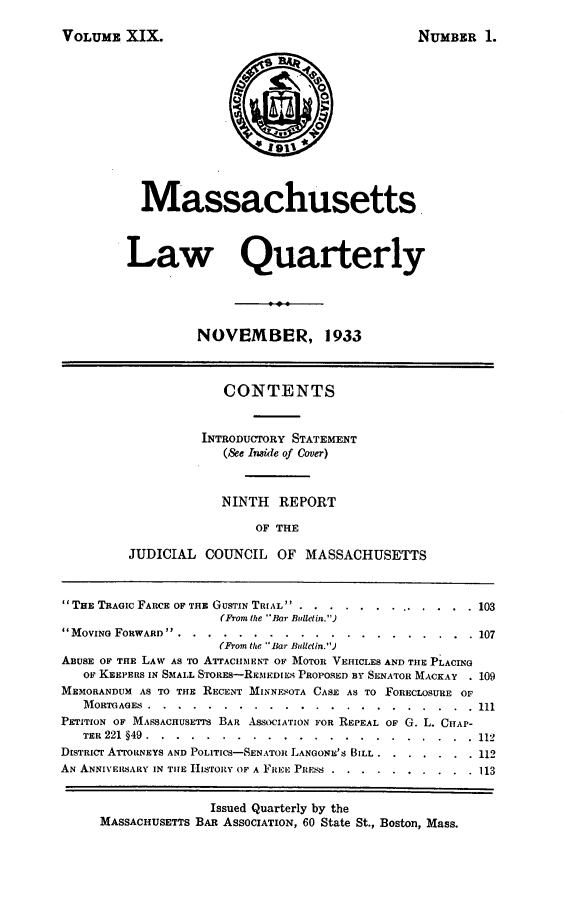 handle is hein.barjournals/malr0019 and id is 1 raw text is: VOLUME XIX.NUMBER 1.1r911MassachusettsLaw QuarterlyNOVEMBER, 1933CONTENTSINTRODUCTORY STATEMENT(See Inside of Cover)NINTH REPORTOF THEJUDICIAL COUNCIL OF MASSACHUSETTSTHE TRAGIC FARCE OF THE GUSTIN TRIAL  .     ..............   103(From the Bar Bulletin.)MOVING FORWARD ............        .................      107(From the ' liar Bulletin.)ABUSE OF THE LAW AS TO ATrrACIIIENT Or? MOTOR VEHICLES AND THE PLACINGOF KEEPERS IN SMALL STORES-REMEDIES PROPOSED BY SENATOR MACKAY . 109MEMORANDUM AS TO THE RECENT MINNESOTA CASE AS TO FORECLOSURE OFMORTGAGES ...........       ......................    111PETITION OF MASSACHUSETTs BAR ASSOCIATION FOR REPEAL OF G. L. CHAP-TER 221 §49 .........     ......................         112DISTRICT AI'ORNEYS AND POLITICS-SENATOR LANGONE'S BILL ....... 112AN ANNIVERSARY IN TIHE I-LoIIy OF A FREE, PIIRSs .............  113Issued Quarterly by theMASSACHUSETTS BAR ASSOCIATION, 60 State St., Boston, Mass.