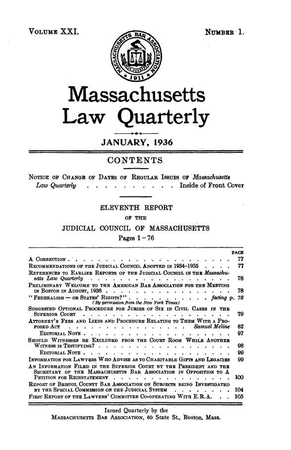 handle is hein.barjournals/malr0021 and id is 1 raw text is: VOLUME XXI.NUMBER 1.MassachusettsLaw QuarterlyJANUARY, 1936CONTENTSNOTICE OF CHANGE OF DATES OF REGuLAR ISSUES OF Masachusett'sLaw Quarterly .  .........         ..... Inside of Front CoverELEVENTH REPORTOF THEJUDICIAL COUNCIL OF MASSACHUSETTSPages 1 - 76PAGEA CORRE TIO ............... . .        ............     77RECOMMENDATIONS OF THE JUDICIAL COUNCIL ADOPTED IN 1934-1935  . . ..  77REFERENCES -TO EARLIER REPORTS OF THE JUDICIAL COUNCIL IN THE Massachu-8etts Law Quarterly        .......................78PRELIMINARY WELCOME TO THE AMERICAN BAR ASSOCIATION FOR THE MEETINGIN BoSToN IN AUGUST, 1936 ......  ............        ...... 78FEDERALISM - OR STATES' RIGHTS? .    ............         facing -p. 78(By vemision from the New York Times)SUGGESTED OPTIONAL PROCEDURE FOR JURIES OF SIX IN CIVIL CASES IN THESUPERIOR COURT  . ........     ...................          79ATTORNEY'S FEES AND LIENS AND PROCEDURE RELATING TO THEM WrrH A PRO-POSED ACT ......      ................ ..       Samuel Jeline  82EDITORIAL NOTE .........   ....       ......... .....97SHOULD WITNESSES BE EXCLUDED FROM THE CoURT ROOM WHILE ANOTHERWITNESS IS TESTIFYING?. ....... ..................                98EDITORIAL NOTE .........       ....................        99INFORMATION FOR LAWYERS WHO ADVISE AS TO CHARITABLE GIFTS AND LEGACIES  99AN INFORMATION FILED IN THE SUPERIOR COURT BY THE PRESIDENT AND THESECRETARY OF THE MASSACHUSETTS BAR ASSOCIATION IN OPPOSITION TO APETITION FOR REINSTATEMENT ......    .................        100REPORT OF BRISTOL COUNTY BAR ASSOCIATION ON SUBJECTS BEING INVESTIGATEDBY THE SPECIAL COMMISSION ON THE JUDICIAL SYSTEM . ........      104FIRST REPORT OF THE LAWYERS' COMMIPEE CO-OPERATING WITH E.R.A.     105Issued Quarterly by theMASSACHUSEITS BAR ASSOCIATION, 60 State St., Boston, Mass.