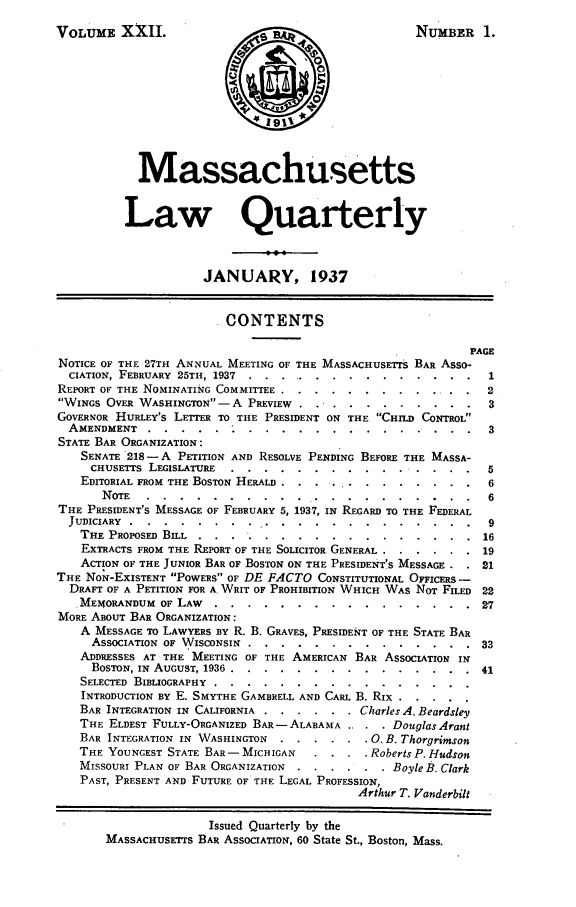 handle is hein.barjournals/malr0022 and id is 1 raw text is: VOLUME XXII.NUMBER 1.MassachusettsLaw QuarterlyJANUARY, 1937.CONTENTSPAGENOTICE OF THE 27TH ANNUAL MEETING OF THE MASSACHUSETTS BAR Asso-CIATION, FEBRUARY 25TH, 1937 ..... ...  ............... 1REPORT OF THE NOMINATING COMMITTEE ...... ............. 2WINGS OVER WASHINGTON-A PREVIEW . . .... ......... 3GOVERNOR HURLEY'S LETTER TO THE PRESIDENT ON THE CHILD CONTROLAMENDMENT ..... . ........          .............. 3STATE BAR ORGANIZATION:SENATE 218- A PETITION AND RESOLVE PENDING BEFORE THE MASSA-CHUSETTS LEGISLATURE ...... ...    ........... ...5EDITORIAL FROM THE BOSTON HERALD . . ...... ..... .  6NOTE  ...  . .  . ................       .  ......... .  6THE PRESIDENT'S MESSAGE OF FEBRUARY 5, 1937, IN REGARD TO THE FEDERALJUDICIARY ... . . . ........      ........    ........  ..  9THE PROPOSED BILL . . . .......  ............      16EXTRACTS FROM THE REPORT OF THE SOLICITOR GENERAL ...... 19ACTION OF THE JUNIOR BAR OF BOSTON ON THE PRESIDENT'S MESSAGE . . 21THE NoN-EXISTENT POWERS OF DE FACTO CONSTITUTIONAL OFFICERS -DRAFT OF A PETITION FOR A WRIT OF PROHIBITION WHICH WAS NOT FILED 22,MEMORANDUM OF LAW .......     ................     27MORE ABOUT BAR ORGANIZATION:A MESSAGE TO LAWYERS BY R. B. GRAVES, PRESIDENT OF THE STATE BARASSOCIATION OF WISCONSIN ....................         33ADDRESSES AT THE MEETING OF THE AMERICAN BAR ASSOCIATION INBOSTON, IN AUGUST, 1936 ...... ...............    41SELECTED BIBLIOGRAPHY.................INTRODUCTION BY E. SMYTHE GAMBRELL AND CARL B. RIX......BAR INTEGRATION IN CALIFORNIA ...... Charles A. BeardsleyTHE ELDEST FULLY-ORGANIZED BAR- ALABAMA.. . .  DouglasArantBAR INTEGRATION IN WASHINGTON . ...... 0. B. ThorgrimsonTHE YOUNGEST STATE BAR- MICHIGAN  .... Roberts P. HudsonMISSOURI PLAN OF BAR ORGANIZATION . ...... Boyle B. ClarkPAST, PRESENT AND FUTURE OF THE LEGAL PROFESSION,Arthur T. VanderbiltIssued Quarterly by theMASSACHUSETTS BAR ASSOCIATION, 60 State St., Boston, Mass.