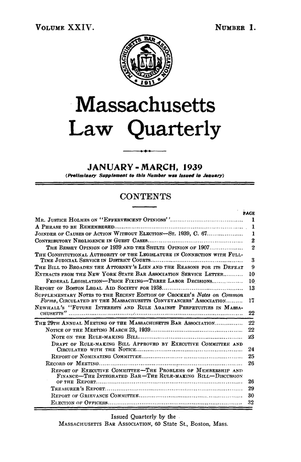 handle is hein.barjournals/malr0024 and id is 1 raw text is: VOLUME XXIV.NUMBER 1.MassachusettsLaw QuarterlyJANUARY- MARCH, 1939(Preliminary Supplement to this Number was Issued in January)CONTENTSPAGEMR. JUSTICE HOLMES ON  EFFERVESCENT OPINIONS' ......................................  1A  PHRASE  TO  BE  REMEMBERED ..................................................................... .1JOINDER OF CAUSES OF ACTION WITHOUT ELECTION-ST. 1939, C. 67 ....................  1CONTRIBUTORY  NEGLIGENCE  IN  GUEST  CASES ..................................................  2THE BESSEY OPINION OF 1939 AND THE SHULTZ OPINION OF 1907 ..................  2THE CONSTITUTIONAL AUTHORITY OF THE LEGISLATURE IN CONNECTION WITH FULL-T  ME JUDICIAL SERVICE IN  DISTRICT  COURTS ................................................  3THE BILL TO BROADEN THE ATTORNEY'S LIEN AND THE REASONS FOR ITS DEFEAT  9EXTRACTS FROM THE NEW YORE STATE BAR ASSOCIATION SERVICE LETTER ........... 10FEDERAL LEGISLATION-PRICE FIXINO-TEER LABOR DECISIONS ................. 10REPORT  OF  BOSTON  LEGAL  AID  SOCIETY  FOR 1938 ...........................................  13SUPPLEMENTARY NOTES TO THE RECENT EDITION OF CROCKER'S Notes on CommotForms, CIRCULATED BY THE MASSACHUSETTS CONVEYANCERS' ASSOCIATION ......... 17NEWHALL'S FUTURE INTERESTS' AND RULE XGAINST PERPETUITIES IN MASSA-CH UsE TS ..  ................................. ...........................................................  22THE 29Tn ANNUAL MEETING OF THE MASSACHUSETTS BAR ASSOCIATION ............... 22NOTICE OF THE  MEETING  M ARCH 23, 1939 ..................................................  22NOTE  ON  THE  RULE-MAKING  BILL ........................................................  23DRAFT OF RULE-MAKING BILL APPROVED BY EXECUTIVE COMMI'TEE ANDCIRCULATED  WITH  THE  NOTICE.  ......................................................  24REPORT OF  NOMINATING  COMMITTEE .....................................................  25R ECORD  OF  M EETING  .............................................................................  26REPORT OF EXECUTIVE COMi1ITEE-THE PROBLEMS OF MEMBERSHIP ANDFINANCE-THE INTEGRATED BAR-THE RULE-MAKING BILL-DISCUSSIONOF  THE  R EPORT ..............................................................................  26T REASURER'S  R EPORT .........................................................................  29REPORT  OF  GRIEVANCE  COMMITTEE ........................................................  30E I.ECTION  OF  O FFICERS ....................................................................... .32Issued Quarterly by theMASSACHUSETTS BAR ASSOCIATION, 60 State St., Boston, Mass.