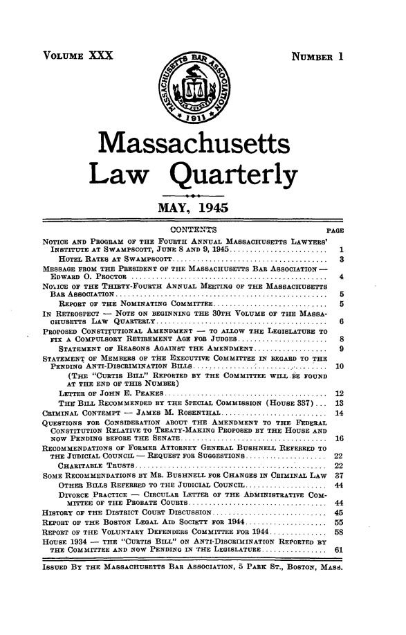 handle is hein.barjournals/malr0030 and id is 1 raw text is: VOLUME XXX                                                    NUMBER11911MassachusettsLaw QuarterlyMAY, 1945CONT ENTS                              PAGENOTICE AND PROGRAM OF THE FOURTH ANNUAL MASSACHUSETTS LAWYERS'INSTITUTE AT SWAMPSCOTT, JUNE 8 AND 9, 1945 ........................    1HOTEL RATES AT SWAMPSCOTT .......................................... 3MESSAGE FROM THE PRESIDENT OF THE MASSACHUSETTS BAR ASSOCIATION -EDWARD 0. PROCTOR ..................................................... 4NOlICE OF THE THIRTY-FOURTH ANNUAL MEETING OF THE MASSACHUSETTSB AR  A SSOCIATION  ....................................................  5REPORT OF THE NOMINATING COMMITTEE ............................       5IN RETROSPECT - NOTE ON BEGINNING THE 30TH VOLUME OF THE MASSA-CHUSETTS LAW QUARTERLY .............................................. 6PROPOSED CONSTITUTIONAL AMENDMENT -      TO ALLOW THE LEGISLATURE TOFIX A COMPULSORY RETIREMENT AGE FOR JUDGES ........................... 8STATEMENT OF REASONS AGAINST THE AMENDMENT ...................... 9STATEMENT OF MEMBERS OF THE EXECUTIVE COMMITTEE IN REGARD TO THEPENDING ANTI-DISCRIMINATION BILLS .................................... 10(THE CURTIS BILL REPORTED BY THE COMMITTEE WILL.BE FOUNDAT THE END OF THIS NUMBER)LETTER  OF  JOHN  E. PEAKES ........................................  12Tim BILL RECOMMENDED BY THE SPECIAL COMMISSION (HOUSE 337)... 13CRIMINAL CONTEMPT -    JAMES M. ROSENTHAL .......................... 14QUESTIONS FOR CONSIDERATION ABOUT THE AMENDMENT TO THE FEDERALCONSTITUTION RELATIVE TO TREATY-MAKING PROPOSED BY THE HOUSE ANDNOW  PENDING  BEFORE  THE  SENATE ....................................  16RECOMMENDATIONS OF FORMER ATTORNEY GENERAL BUSHNELL REFERRED TOTHE JUDICIAL COUNCIL - REQUEST FOR SUGGESTIONS ........................ 22CHARITABLE  TRUSTS  ...............................................  22SOME RECOMMENDATIONS BY MR. BUSHNELL FOR CHANGES IN CRIMINAL LAW        37OTHER BILLS REFERRED TO THE JUDICIAL COUNCIL ........................ 44DIVORCE PRACTICE -   CIRCULAR LETTER OF THE ADMINISTRATIVE COM-MITTEE  OF  THE  PROBATE  COURTS ..................................  44HISTORY OF THE DISTRICT COURT DISCUSSION ............................ 45REPORT OF THE BOSTON LEGAL AID SOCIETY FOR 1914 ................... 55REPORT OF THE VOLUNTARY DEFENDERS COMMITTEE FOR 1944 .............. 58HOUSE 1934 - THE CURTIS BILL ON ANTI-DISCRIMINATION REPORTED BYTHE COMMITTEE AND NOW PENDING IN THE LEGISLATURE ................... 61ISSUED BY THE MASSACHUSETTS BAR ASSOCIATION, 5 PARK ST., BOSTON, MASs.