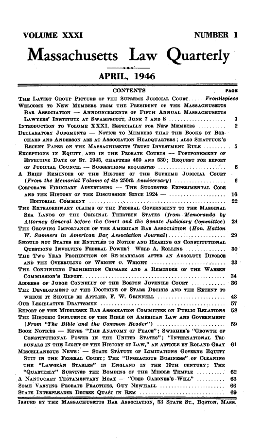 handle is hein.barjournals/malr0031 and id is 1 raw text is: VOLUME XXXI                                                 NUMBER 1Massachusetts Law QuarterlyAPRIL, 1946CONTENTS                               PAGETHE LATEST GROUP PICTURE OF THE SUPREME JUDICIAL COURT ...... FrontispieceWELCOME TO NEW MEMBERS FROM THE PRESIDENT OF THE MASSACHUSETTSBAR ASSOCIATION - ANNOUNCEMENTS OF FIFTH ANNUAL MASSACHUSETTSLAWYERS' INSTITUTE AT SWAMPSCOTT, JUNE 7 AND 8 ....................      IINTRODUCTION TO VOLUME XXXI, ESPECIALLY FOR NEW MEMBERS ............. 2DECLARATORY JUDGMENTS -     NOTICE TO MEMBERS THAT THE BOOKS BY BOR-CHARD AND ANDERSON ARE AT ASSOCIATION HEADQUARTERS; ALSO SHATTUCK'SRECENT PAPER ON THE MASSACHUSETTS TRUST INVESTMENT RULE .......... 5EXCEPTIONS IN EQUITY. AND IN THE PROBATE COURTS - POSTPONEMENT OFEFFECTIVE DATE OF ST. 1945, CHAPTERS 469 AND 530; REQUEST FOR REPORTOF JUDICIAL COUNCIL -   SUGGESTIONS REQUESTED ............................ 6A  BRIEF REMINDER OF THE HISTORY OF THE SUPREME JUDICIAL COURT(From the Memorial Volume of its 250th Anniversary) ..................6CORPORATE FIDUCIARY ADVERTISING -    THE SUGGESTED EXPERIMENTAL CODEAND THE HISTORY OF THE DISCUSSION SINCE 1924 -. .................       16EDITORIAL  COMMENT  . ..... ....... . ...................................  22THE EXTRAORDINARY CLAIMS OF THE FEDERAL GOVERNMENT TO THE MARGINALSEA LANDS OF THE ORIGINAL THIRTEEN STATES (from .'Memoranda byAttorney General before the Court and the Senate Judiciary Committee) 24THE GROWING IMPORTANCE'OF THE AMERICAN BAR ASSOCIATION (Hon. HattonW. Sumners in American Bar Association Journal) ...................... 29SHOULD NOT STATES BE ENTITLED TO NOTICE AND HEARING ON CONSTITUTIONALQUESTIONS INVOLVING FEDERAL POWER? WELD A. ROLLINS ................. 30THE Two YEAR PROHIBITION ON RE-MARRIAGE AFTER AN ABSOLUTE DIVORCEAND THE OVERRULING OF WRIGHT V. WRIGHT ............................... 33THE CONTINUING PROHIBITION CRUSADE AND A REMINDER OF THE WARRENCOMMISSION'S  R EPORT ....................................................  34ADDRESS OF* JUDGE CONNELLY OF THE BOSTON JUVENILE COURT .............. 36THE DEVELOPMENT OF THE DOCTRINE OF STARE DECISIS AND THE EXTENT TOWHICH IT SHOULD BE APPLIED, F. W. GRINNELL ............................ 43OuR  LEGISLATIVE  DRAFTSMEN  ............................................  57REPORT OF THE MIDDLESEX BAR ASSOCIATION COMMITTEE ON PUBLIC RELATIONS     58THE HISTORIC INFLUENCE OF THE BILE ON AMERICAN LAW AND GOVERNMENT(From The Bible and the Common Reader) ........................ 59Boox NOTICtS -   REVES THE ANATOMY OF PEACE; SWISHER'S GROWTH OFCONSTITUTIONAL POWER IN THE UNITED STATES; INTERNATIONAL TRI-BUNALS IN THE LIGHT OF THE HISTORY OF LAW, AN ARTICLE BY ROLAND GRAY   61MISCELLANEOUS NEWS: - STATE STXTUTE OF LIMITATIONS GOVERNS EQUITYSUIT IN THE FEDERAL COURT; THE UNGRACIOUS BUSINESS OF CLEANINGTHE LAWGEAN     STABLES IN   ENGLAND IN THE 19TH      CENTURY; THEQUARTERLY SURVIVED THE BOMBING OF THE MIDDLE TEMPLE ............ 62A NANTUCKET TESTAMENTARY HOAX -        OBED GARDNER'S WILL .......... 63SOME 'VARYING PROBATE PRACTICES, Guy NEWHALL ....................... 66STATE INTERPLEADER DECREE QUASI IN REM ... I........................... 69ISSUED BY 'THE MASSACHUSETTS BAR ASSOCIATION, 53 STATE ST., BOSTON, MASS.