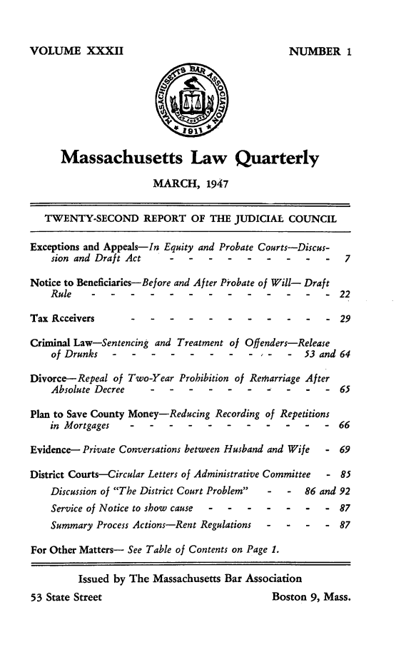 handle is hein.barjournals/malr0032 and id is 1 raw text is: VOLUME XXXIIMassachusetts Law QuarterlyMARCH, 1947TWENTY-SECOND REPORT OF THE JUDICIAL COUNCILExceptions and Appeals-In Equity and Probate Courts-Discus-sion and Draft Act--    -   --       -    --      -  7Notice to Beneficiaries-Before and After Probate of Will- DraftRule -- -----------                 -    22Tax Rcceivers---------                           -    - 29Criminal Law-Sentencing and Treatment of Offenders-Releaseof Drunks      .  ..         .  .   ....-     53 and 64Divorce-Repeal of Two-Year Prohibition of Remarriage AfterAbsolute Decree  -    .  .. ---          -  -   -   65Plan to Save County Money-Reducing Recording of Repetitionsin Mortgages -- ---------             -    66Evidence- Private Conversations between Husband and Wife  - 69District Courts-Circular Letters of Administrative Committee  - 85Discussion of The District Court Problem  -  -  86 and 92Service of Notice to show cause -- -----  -    87Summary Process Actions-Rent Regulations  -  -  -  - 87For Other Matters- See Table of Contents on Page 1.Issued by The Massachusetts Bar Assodation53 State Street                             Boston 9, Mass.NUMBER 1