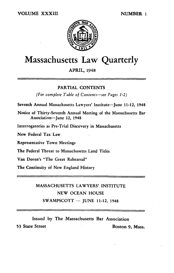 handle is hein.barjournals/malr0033 and id is 1 raw text is: VOLUME XXXIII   Massachusetts Law Quarterly                      APRIL, 1948                 PARTIAL CONTENTS        (For complete Table of Contents-see Pages 1-2)Seventh Annual Massachusetts Lawyers' Institute-June 11-12, 1948Notice of Thirty-Seventh Annual Meeting of the Massachusetts Bar      Association-June 12, 1948Interrogatories as Pre-Trial Discovery in MassachusettsNew Federal Tax LawRepresentative Town MeetingsThe Federal Threat to Massachusetts Land TitlesVan Doren's The Great RehearsalThe Continuity of New England History        MASSACHUSETTS LAWYERS' INSTITUTE                 NEW OCEAN HOUSE           SWAMPSCOTT -- JUNE 11-12, 1948       Issued by The Massachusetts Bar Association53 State Street                         Boston 9, Mass.NUMBER 1