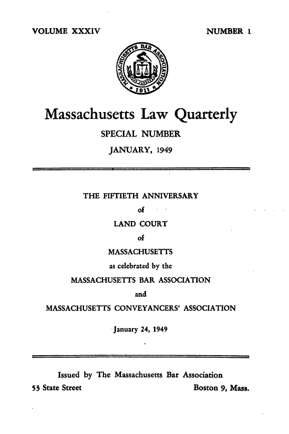 handle is hein.barjournals/malr0034 and id is 1 raw text is: VOLUME XXXIVMassachusetts Law QuarterlySPECIAL NUMBERJANUARY, 1949THE FIFTIETH ANNIVERSARYofLAND COURTofMASSACHUSETTSas celebrated by theMASSACHUSETTS BAR ASSOCIATIONandMASSACHUSETTS CONVEYANCERS' ASSOCIATIONJanuary 24, 1949Issued by The Massachusetts Bar Association53 State Street                             Boston 9, Mass.NUMBER 1