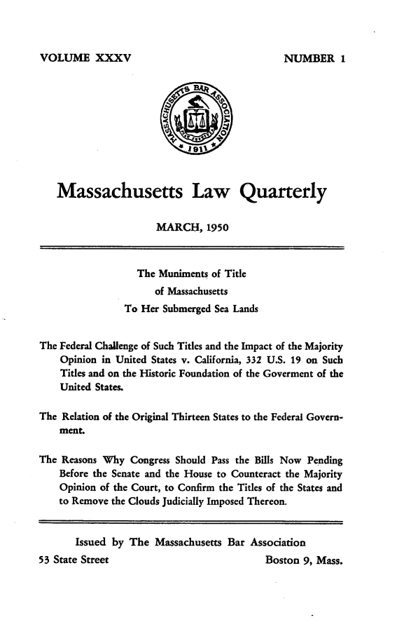 handle is hein.barjournals/malr0035 and id is 1 raw text is: VOLUME XXXVMassachusetts Law QuarterlyMARCH, 1950The Muniments of Titleof MassachusettsTo Her Submerged Sea LandsThe Federal Challenge of Such Titles and the Impact of the MajorityOpinion in United States v. California, 332 U.S. 19 on SuchTitles and on the Historic Foundation of the Goverment of theUnited States.The Relation of the Original Thirteen States to the Federal Govern-ment.The Reasons Why Congress Should Pass the Bills Now PendingBefore the Senate and the House to Counteract the MajorityOpinion of the Court, to Confirm the Titles of the States andto Remove the Clouds Judicially Imposed Thereon.Boston 9, Mass.Issued by The Massachusetts Bar AssociationNUMBER I53 State Street