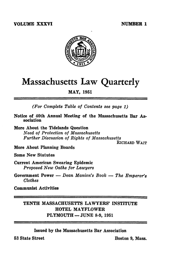 handle is hein.barjournals/malr0036 and id is 1 raw text is: VOLUME XXXVIMassachusetts Law QuarterlyMAY, 1951(For Complete Table of Contents see page 1)Notice of 40th Annual Meeting of the Massachusetts Bar As-sociationMore About the Tidelands QuestionNeed of Protection of MassachusettsFurther Discussion of Rights of MassachusettsRICHARD WAITMore About Planning BoardsSome New StatutesCurrent American Swearing EpidemicProposed New Oaths for LawyersGovernment Power - Dean Manion's Book - The Emperor'sClothesCommunist ActivitiesTENTH MASSACHUSETTS LAWYERS' INSTITUTEHOTEL MAYFLOWERPLYMOUTH- JUNE 8-9, 1951Boston 9, Mass.Issued by the Massachusetts Bar AssociationNUMBER 153 State Street