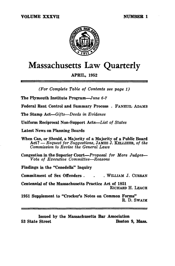 handle is hein.barjournals/malr0037 and id is 1 raw text is: VOLUME XXXVIIMassachusetts Law QuarterlyAPRIL, 1952(For Complete Table of Contents see page 1)The Plymouth Institute Program-June 6-7Federal Rent Control and Summary Process . FANEUIL ADAMSThe Stamp Act-Gifts-Deeds in EvidenceUniform Reciprocal Non-Support Acts-List of StatesLatest News on Planning BoardsWhen Can, or Should, a Majority of a Majority of a Public BoardAct? - Request for Suggestions, JAMES J. KELLIHER, of theCommission to Revise the General LawsCongestion in the Superior Court-Proposal for More Judges-Vote of Executive Committee-ReasonsFindings in the Cenedella InquiryCommitment of Sex Offenders .          . WILLIAM J. CURRANCentennial of the Massachusetts Practice Act of 1851RICHARD H. LEACH1951 Supplement to Crocker's Notes on Common FormsR. D. SWAIMIssued by the Massachusetts Bar Association53 State Street                              Boston 9, Mass.NUMBER 1