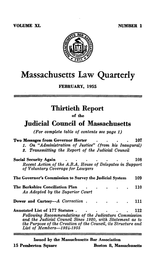 handle is hein.barjournals/malr0040 and id is 1 raw text is: VOLUME XLMassachusetts Law QuarterlyFEBRUARY, 1955Thirtieth Reportof theJudicial Council of Massachusetts(For complete table of contents see page 1)Two Messages from Governor Herter          .    .       1071. On Administration of Justice (from his Inaugural)2. Transmitting the Report of the Judicial CouncilSocial Security Again                 .             .   108Recent Action of the A.B.A. House of Delegates in Supportof Voluntary Coverage for LawyersThe Governor's Commission to Survey the Judicial System  109The Berkshire Conciliation Plan                         110As Adopted by the Superior CourtDower and Curtesy--A Correction            .            111Annotated List of 177 Statutes .  .                     112Following Recommendations of the Judicature Commissionand the Judicial Council Since 1920, with Statement as tothe Purpose of the Creation of the Council, its Structure andList of Members-1924-1955Issued by the Massachusetts Bar Association15 Pemberton Square                  Boston 8, MassachusettsNUMBER I