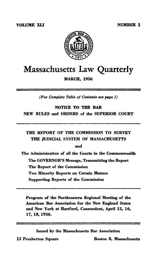 handle is hein.barjournals/malr0041 and id is 1 raw text is: VOLUME XLIMassachusetts Law QuarterlyMARCH, 1956(For Complete Table of Contents see page I)NOTICE TO THE BARNEW RULES and ORDERS of the SUPERIOR COURTTHE REPORT OF THE COMMISSION TO SURVEYTHE JUDICIAL SYSTEM OF MASSACHUSETISandThe Administration of all the Courts in the CommonwealthThe GOVERNOR'S Message, Transmitting the ReportThe Report of the CommissionTwo Minority Reports on Certain MattersSupporting Reports of the CommissionProgram of the Northeastern Regional Meeting of theAmerican Bar Association for the New England Statesand New York at Hartford, Connecticut, April 15, 16,17, 18, 1956.Boston 8, MassachusettsIssued by the Massachusetts Bar AssociationNUMBER I15 Pemberton Square