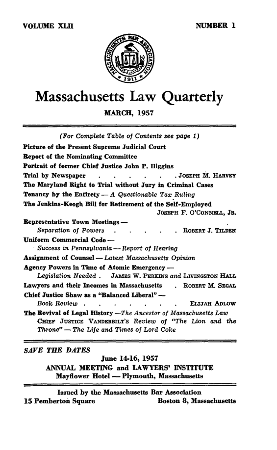 handle is hein.barjournals/malr0042 and id is 1 raw text is: VOLUME XLHMassachusetts Law QuarterlyMARCH, 1957(For Complete Table of Contents see page 1)Picture of the Present Supreme Judicial CourtReport of the Nominating CommitteePortrait of former Chief Justice John P. HigginsTrial by Newspaper    .   .    .   .    .   . JOSEPH M. HARVEYThe Maryland Right to Trial without Jury in Criminal CasesTenancy by the Entirety - A Questionable Tax RulingThe Jenkins-Keogh Bill for Retirement of the Self-EmployedJOSEPH F. O'CONNELL, JR.Representative Town Meetings-Separation of Powers                       ROBERT J. TiLDENUniform Commercial Code -- Success in Pennsylvania -Report of HearingAssignment of Counsel -Latest Massachusetts OpinionAgency Powers in Time of Atomic Emergency -Legislation Needed .  JAMES W. PERKNS and LIVNGSTON HALLLawyers and their Incomes in Massachusetts     ROBERT M. SEGALChief Justice Shaw as a Balanced Liberal -Book Review   .   .    .   .   .    .   .    ELIJAH ADLOWThe Revival of Legal History -The Ancestor of Massachusetts LawCHIEF JUSTICE VANMERBILT'S Review of The Lion and theThrone - The Life and Times of Lord CokeSAVE THE DATESJune 14-16, 1957ANNUAL MEETING and LAWYERS' INSTITUTEMayflower Hotel - Plymouth, MassachusettsIssued by the Massachusetts Bar Association15 Pemberton Square                    Boston 8, MassachusettsNUMBER 1