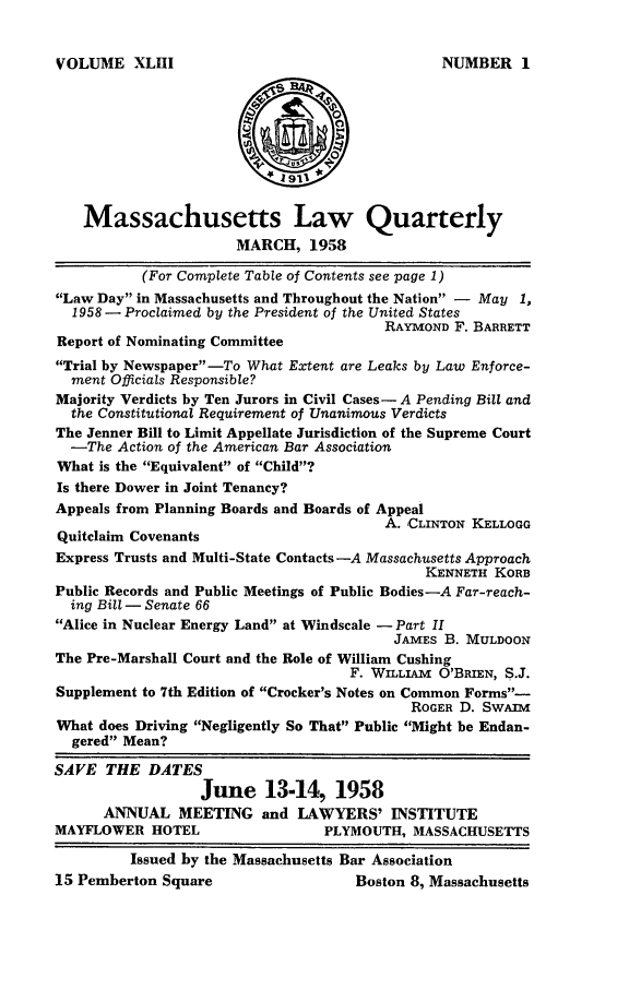 handle is hein.barjournals/malr0043 and id is 1 raw text is: VOLUME XLHIMassachusetts Law QuarterlyMARCH, 1958(For Complete Table of Contents see page 1)Law Day in Massachusetts and Throughout the Nation - May 1,1958 - Proclaimed by the President of the United StatesRAYMOND F. BARRETTReport of Nominating CommitteeTrial by Newspaper-To What Extent are Leaks by Law Enforce-ment Officials Responsible?Majority Verdicts by Ten Jurors in Civil Cases- A Pending Bill andthe Constitutional Requirement of Unanimous VerdictsThe Jenner Bill to Limit Appellate Jurisdiction of the Supreme Court-The Action of the American Bar AssociationWhat is the Equivalent of Child?Is there Dower in Joint Tenancy?Appeals from Planning Boards and Boards of AppealA. CLINTON KELLOGGQuitclaim CovenantsExpress Trusts and Multi-State Contacts -A Massachusetts ApproachKENNETH KORBPublic Records and Public Meetings of Public Bodies-A Far-reach-ing Bill -Senate 66Alice in Nuclear Energy Land at Windscale -Part IIJAMES B. MULDOONThe Pre-Marshall Court and the Role of William CushingF. WILLIAM O'BRIEN, S.J.Supplement to 7th Edition of Crocker's Notes on Common Forms-ROGER D. SwAimWhat does Driving Negligently So That Public Might be Endan-gered Mean?SAVE THE DATESJune 13-14, 1958ANNUAL MEETING and LAWYERS' INSTITUTEMAYFLOWER HOTEL                    PLYMOUTH, MASSACHUSETTSIssued by the Massachusetts Bar Association15 Pemberton Square                    Boston 8, MassachusettsNUMBER I