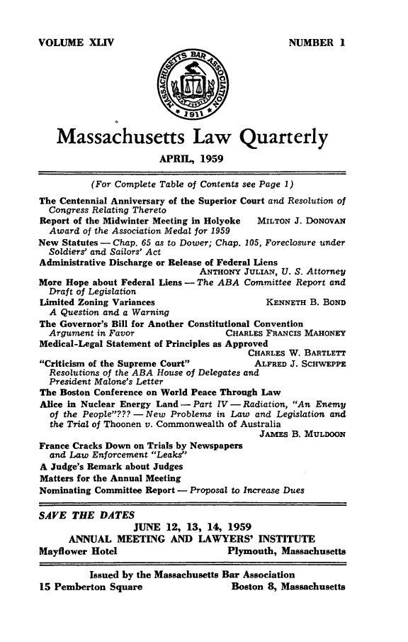 handle is hein.barjournals/malr0044 and id is 1 raw text is: VOLUME XLIV   Massachusetts Law Quarterly                       APRIL, 1959          (For Complete Table of Contents see Page 1)The Centennial Anniversary of the Superior Court and Resolution of  Congress Relating TheretoReport of the Midwinter Meeting in Holyoke MILTON J. DoNOvAN  Award of the Association Medal for 1959New Statutes - Chap. 65 as to Dower; Chap. 105, Foreclosure under  Soldiers' and Sailors' ActAdministrative Discharge or Release of Federal Liens                               ANTHONY JULIAN, U. S. AttorneyMore Hope about Federal Liens - The ABA Committee Report and  Draft of LegislationLimited Zoning Variances                   KENNETH B. BOND  A Question and a WarningThe Governor's Bill for Another Constitutional Convention  Argument in Favor                 CHARLES FRANCIS MAHONEYMedical-Legal Statement of Principles as Approved                                        CHARLES W. BARTLETTCriticism of the Supreme Court         ALFRED J. SCHWEPPE  Resolutions of the ABA House of Delegates and  President Malone's LetterThe Boston Conference on World Peace Through LawAlice in Nuclear Energy Land - Part IV - Radiation, An Enemy  of the People??? - New Problems in Law and Legislation and  the Trial of Thoonen v. Commonwealth of Australia                                          JA1Es B. MULDOONFrance Cracks Down on Trials by Newspapers  and Law Enforcement LeaksA Judge's Remark about JudgesMatters for the Annual MeetingNominating Committee Report - Proposal to Increase DuesSAVE THE DATES                  JUNE 12, 13, 14, 1959      ANNUAL MEETING AND LAWYERS' INSTITUTEMayflower Hotel                     Plymouth, Massachusetts          Issued by the Massachusetts Bar Association15 Pemberton Square                  Boston 8, MassachusettsNUMBER I