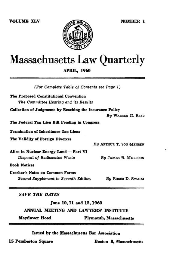 handle is hein.barjournals/malr0045 and id is 1 raw text is: VOLUME XLVMassachusetts Law QuarterlyAPRIL, 1960(For Complete Table of Contents see Page 1)The Proposed Constitutional ConventionThe Committee Hearing and its ResultsCollection of Judgments by Reaching the Insurance PolicyBy WARREN G. REEDThe Federal Tax Lien Bill Pending in CongressTermination of Inheritance Tax LiensThe Validity of Foreign DivorcesBy ARTHUR T. VON MEHRENAlice in Nuclear Energy Land - Part VIDisposal of Radioactive Waste         By JAmEs B. MULDOONBook NoticesCrocker's Notes on Common FormsSecond Supplement to Seventh Edition    By ROGER D. SwAiSAVE THE DATESJune 10, 11 and 12,1960ANNUAL MEETING AND LAWYERS' INSTITUTEMayflower Hotel               Plymouth, MassachusettsIssued by the Massachusetts Bar Association15 Pemberton Square                    Boston 8, MassachusettsNUMBER I