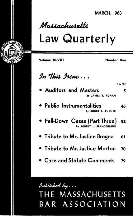handle is hein.barjournals/malr0048 and id is 1 raw text is: MARCH, 1963Law QuarterlyVolume XLVIII             Number One.5,s Thi 9 e...PAGE Auditors and Masters           5By JAMES T. RONAN Public Instrumentalities      45By ROGER F. TURNER* Fall-Down Cases (Part Three) 52By ROBERT L. SPANGENBERG* Tribute to Mr. Justice Brogna  61* Tribute to Mr. Justice Morton  70 Case and Statute Comments     79