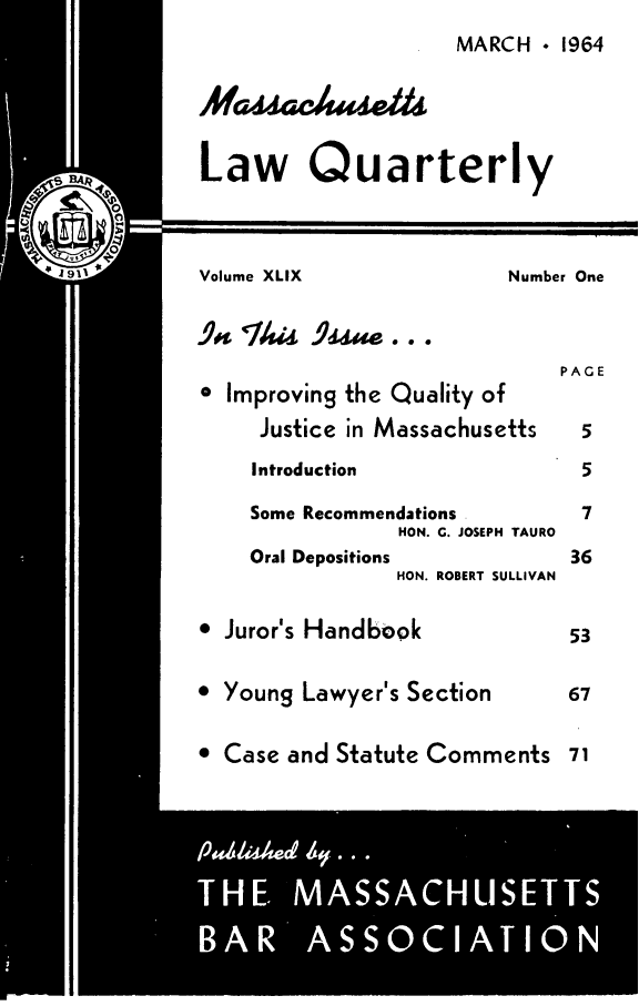 handle is hein.barjournals/malr0049 and id is 1 raw text is: MARCH  1964Law QuarterlyVolume XLIX                Number One.9  T/si 9ssa...PAGE* Improving the Quality ofJustice in Massachusetts    5Introduction                 5Some Recommendations         7HON. G. JOSEPH TAUROOral Depositions            36HON. ROBERT SULLIVAN Juror's Handbook              53 Young Lawyer's Section        67 Case and Statute Comments 71