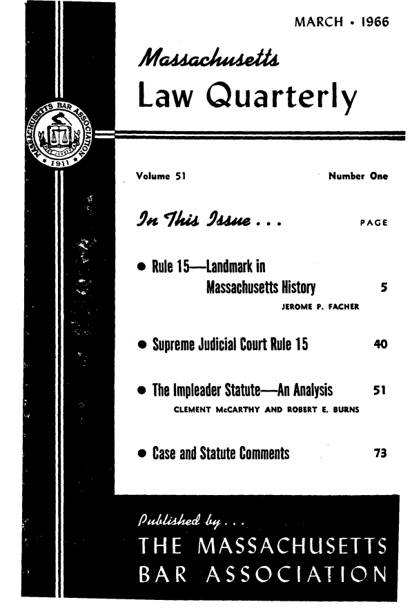 handle is hein.barjournals/malr0051 and id is 1 raw text is: MARCH  1966Mau,AekLaw QuarterlyVolume 51Number One.lft T4i Id-PAGE* Rule 1 5-Landmark inMassachusetts HistoryJEROME P. FACHERe Supreme Judicial Court Rule 15* The Impleader Statute-An AnalysisCLEMENT McCARTHY AND ROBERT E. BURNS* Case and Statute Comments