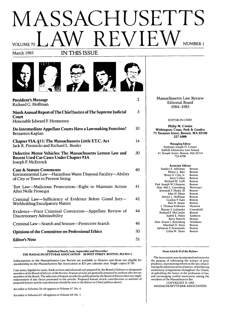 handle is hein.barjournals/malr0070 and id is 1 raw text is: MAS SACHUSETT SVOLUME 70LAW REVIEWMarch 1985IN TIS ISSUENUMBER 1President's Message                                                            2Richard G. HoffmanNinth Annual Report of The Chief Justice of The Supreme Judicial               3CourtHonorable Edward E HennesseyDo Intermediate Appellate Courts Have a Lawmaking Function?                   10Benjamin KaplanChapter 93A, §11: The Massachusetts Little ET.C. Act                          14Jack R. Pirozzolo and Richard L. BinderDefective Motor Vehicles: The Massachusetts Lemon Law and                     30Recent Used Car Cases Under Chapter 93AJoseph P. McEttrickCase & Statute Comments                                                       40Environmental Law-Hazardous Waste Disposal Facility-Abilityof City or Town to Prevent SitingTort Law-Malicious Prosecution-Right to Maintain Action                       41After Nolle ProsequiCriminal Law-Sufficiency of Evidence Before Grand Jury-                       42Withholding Exculpatory MatterEvidence-Prior Criminal Conviction-Appellate Review                   of      44Discretionary AdmissibilityCriminal Law-Search and Seizure-Protective Search                             46Opinions of the Committee on Professional Ethics                              50Editor's Note                                                                 51Published March, June, September and DecemberTHE MASSACHUSETTS BAR ASSOCIATION 20 WEST STREET, BOSTON, MA 02111Subscriptions to the Massachusetts Law Review are available to libraries and those not eligible formembership in the Massachusetts Bar Association at $25 per calendar year. Single copies $7.00.Case notes, legislative notes, book reviews and editorials are prepared by the Board of Editors or designatedmembers of the Board of Editors of the Review. Feature articles are generally prepared by authors who are notmembers of the Board. The selection of feature articles for publication by the Board of Editors does not implyendorsement of any thesis presented in the articles. Proposed feature article contributions or outlines ofproposed feature article contributions should be sent to the Editor-in-Chief (address above).An index to Volumes 54-66 appears in Volume 67, No. 4.An index to Volumes 67-68 appears in Volume 69, No. 1. -Massachusetts Law ReviewEditorial Board1984-1985EDITOR-IN-CHIEFPhilip M. CroninWithington, Cross, Park & Groden73 Tremont Street, Boston, MA 02108227-1000Managing EditorProfessor Joseph D. CroninSuffolk University Law School41 Temple Street, Boston, MA 02114723-4700Associate EditorsStanley E. Adelman  BostonHenry L. Barr  BostonHenry E. Clay, Jr.  BostonJerry Cohen  BostonRichard M. Gelb  BostonProf. Joseph W. Glannon  BostonHon. Mel L. Greenberg  WorcesterJeremiah F. Healy, III  BostonJohn H. Henn   BostonSteven L. Hoffman  BostonGordon P. Katz  BostonPaul R. Keane  BostonJ. Thomas Kirkman   HyannisMarian S. Lubinsky  GreenfieldRichard F McCarthy   BostonJudith E. Miles  AmherstBarry Ravech  BostonHon. Ernest I. Rotenberg  AttleboroMarshall D. Stein  BostonSalvatore F. Stramondo  BostonGilda M. Tuoni  BostonFrom Article 11 of the BylawsThe Association was incorporated and exists forthe purpose of cultivating the science of juris-prudence, of promoting reform in the law, of facil-itatingthe administration of justice, of furtheringuniformity of legislation throughout the Union,of upholding the honor of the profession of law,and encouraging cordial intercourse among themembers of the Massachusetts Bar.COPYRIGHT © 1985MASSACHUSETTS BAR ASSOCIATIONIP_