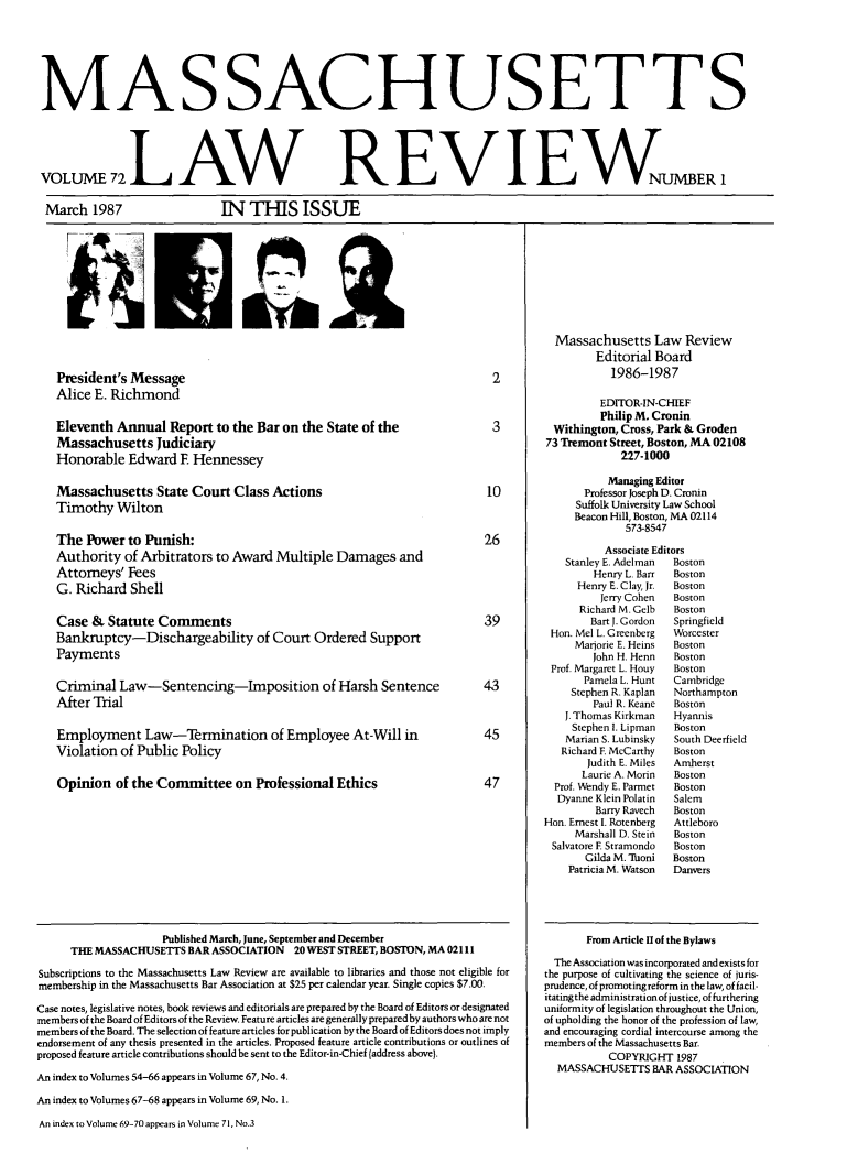 handle is hein.barjournals/malr0072 and id is 1 raw text is: MAS SACHUSETT SVOLUME 72  REVNUMBERMarch 1987IN THIS ISSUEPresident's MessageAlice E. RichmondEleventh Annual Report to the Bar on the State of theMassachusetts JudiciaryHonorable Edward E HennesseyMassachusetts State Court Class ActionsTimothy WiltonThe Power to Punish:Authority of Arbitrators to Award Multiple Damages andAttorneys' FeesG. Richard ShellCase & Statute CommentsBankruptcy-Dischargeabiity of Court Ordered SupportPaymentsCriminal Law-Sentencing-Imposition of Harsh SentenceAfter TrialEmployment Law-Termination of Employee At-Will inViolation of Public PolicyOpinion of the Committee on Professional Ethics23102639434547Published March, June, September and DecemberTHE MASSACHUSETTS BAR ASSOCIATION 20 WEST STREET, BOSTON, MA 02111Subscriptions to the Massachusetts Law Review are available to libraries and those not eligible formembership in the Massachusetts Bar Association at $25 per calendar year. Single copies $7.00.Case notes, legislative notes, book reviews and editorials are prepared by the Board of Editors or designatedmembers of the Board of Editors of the Review. Feature articles are generally prepared by authors who are notmembers of the Board. The selection of feature articles for publication by the Board of Editors does not implyendorsement of any thesis presented in the articles. Proposed feature article contributions or outlines ofproposed feature article contributions should be sent to the Editor-in-Chief (address above).An index to Volumes 54-66 appears in Volume 67, No. 4.An index to Volumes 67-68 appears in Volume 69, No. 1.An index to Volume 69-70 appears in Volume 7 1, No.3Massachusetts Law ReviewEditorial Board1986-1987EDITOR-IN-CHIEFPhilip M. CroninWithington, Cross, Park & Groden73 Tremont Street, Boston, MA 02108227-1000Managing EditorProfessor Joseph D. CroninSuffolk University Law SchoolBeacon Hill, Boston, MA 02114573-8547Associate EditorsStanley E. Adelman  BostonHenry L. Barr  BostonHenry E. Clay, Jr.  BostonJerry Cohen  BostonRichard M. Gelb  BostonBart J. Gordon  SpringfieldHon. Mel L. Greenberg  WorcesterMarjorie E. Heins  BostonJohn H. Henn  BostonProf. Margaret L. Houy  BostonPamela L. Hunt  CambridgeStephen R. Kaplan  NorthamptonPaul R. Keane  BostonJ. Thomas Kirkman  HyannisStephen I. Lipman  BostonMarian S. Lubinsky  South DeerfieldRichard F. McCarthy  BostonJudith E. Miles  AmherstLaurie A. Morin  BostonProf. Wendy E. Parmet  BostonDyanne Klein Polatin  SalemBarry Ravech  BostonHon. Ernest I. Rotenberg  AttleboroMarshall D. Stein  BostonSalvatore F Stramondo  BostonGilda M. 'honi  BostonPatricia M. Watson  DanversFrom Article II of the BylawsThe Association was incorporated and exists forthe purpose of cultivating the science of juris-prudence, of promoting reform in the law, of facil-itating the administration of justice, of furtheringuniformity of legislation throughout the Union,of upholding the honor of the profession of law,and encouraging cordial intercourse among themembers of the Massachusetts Bar.COPYRIGHT 1987MASSACHUSETrS BAR ASSOCIATION