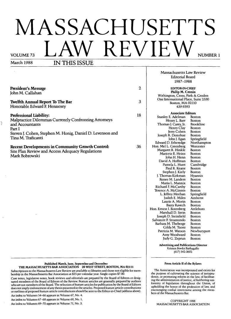 handle is hein.barjournals/malr0073 and id is 1 raw text is: MAS SACHUSETTSIN THIS ISSUEPresident's MessageJohn M. CallahanTWelfth Annual Report To The BarHonorable Edward E HenneseyProfessional Liability:Malpractice Dilemmas Currently Confronting Attorneysand AccountantsPart ISteven J. Cohen, Stephen M. Honig, Daniel D. Levenson andTina M. TraficantiRecent Developments in Community Growth Control:Site Plan Review and Access Adequacy RegulationsMark Bobrowski36Published March, June, September and DecemberTHE MASSACHUSETTS BAR ASSOCIATION 20 WEST STREET, BOSTON, MA 02111Subscriptions to the Massachusetts Law Review are available to libraries and those not eligible for mem-bership in the Massachusetts Bar Association at $25 per calendar year. Single copies $7.00.Case notes, legislative notes, book reviews and editorials are prepared by the Board of Editors or desig-nated members of the Board of Editors of the Review. Feature articles are generally prepared by authorswho are not members of the Board. The selection of feature articles for publication by the Board of Editorsdoes not imply endorsement of any thesis presented in the articles. Proposed feature article contributionsor outlines of proposed feature article contributions should be sent to the Editor-in-Chief (address above).An index to Volumes 54-66 appears in Volume 67, No. 4.An index to Volumes 67-68 appears in Volume 69, No. 1.An index to Volumes 69-70 appears in Volume 71, No. 3.NUMBER 1Massachusetts Law ReviewEditorial Board1987-1988EDITOR-IN-CHIEFPhilip M. CroninWithington, Cross, Park & GrodenOne International Place, Suite 2330Boston, MA 02110439-9393Associate EditorsStanley E. Adelman   BostonHenry L. Barr  BostonThomas J. Carey, Jr.  BrooklineHenry Clay    BostonJerry Cohen   BostonJoseph R. Donohue   BostonJohn J. Egan  SpringfieldEdward D. Etheredge   NorthamptonHon. Mel L. Greenberg   WorcesterMargaret R. Hinkle   BostonMarjorie E. Heins  BostonJohn H. Henn   BostonDavid A. Hoffman    BostonPamela L. Hunt   CambridgePaul R. Keane   BostonStephen J. Kiely  BostonJ. Thomas Kirkman    HyannisRenee M. Landers   BostonMaria L. Mannix   BostonRichard F. McCarthy   BostonTerence A. McGinnis   BostonL. Jeffrey Meehan  SpringfieldJudith E. Miles  AmherstLaurie A. Morin   BostonBarry Ravech   BostonHon. Ernest I. Rotenberg  AttleboroMarshall D. Stein  BostonJoseph D. Steinfield  BostonSalvatore E Stramondo   BostonBarbara M. Theberge   BostonGilda M. Tuoni   BostonPatricia M. Watson  NewburyportAmy Woodward      BostonJudy G. Zeprun   BostonAdvertising and Publications DirectorKristen Fowks Barbagallo(617) 542-3602From Article H of the BylawsThe Association was incorporated and exists forthe purpose of cultivating the science of jurispru-dence, or promoting reform in the law, of facilitat-ing the administration of justice, of furthering uni-formity of legislation throughout the Union, ofupholding the honor of the profession of law, andencouraging cordial intercourse among the mem-bers of the Massachusetts Bar.COPYRIGHT 1988MASSACHUSETTS BAR ASSOCIATIONVOLUME 73March 1988LAW REVIEW