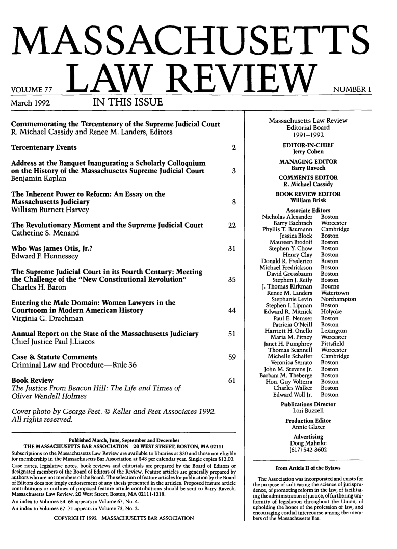handle is hein.barjournals/malr0077 and id is 1 raw text is: MAS SACHUSETTSVOLUME 77March 1992LAW REVIEWIN THIS ISSUECommemorating the Tercentenary of the Supreme Judicial CourtR. Michael Cassidy and Renee M. Landers, EditorsTercentenary Events                                                        2Address at the Banquet Inaugurating a Scholarly Colloquiumon the History of the Massachusetts Supreme Judicial Court                 3Benjamin KaplanThe Inherent Power to Reform: An Essay on theMassachusetts Judiciary                                                    8William Burnett HarveyThe Revolutionary Moment and the Supreme Judicial Court                   22Catherine S. MenandWho Was James Otis, Jr.?                                                  31Edward F. HennesseyThe Supreme Judicial Court in its Fourth Century: Meetingthe Challenge of the New Constitutional Revolution                      35Charles H. BaronEntering the Male Domain: Women Lawyers in theCourtroom in Modern American History                                      44Virginia G. DrachmanAnnual Report on the State of the Massachusetts Judiciary                 51Chief Justice Paul J.LiacosCase & Statute Comments                                                   59Criminal Law and Procedure-Rule 36Book Review                                                               61The Justice From Beacon Hill: The Life and Times ofOliver Wendell HolmesCover photo by George Peet. © Keller and Peet Associates 1992.All rights reserved.Published March, June, September and DecemberTHE MASSACHUSETTS BAR ASSOCIATION 20 WEST STREET, BOSTON, MA 02111Subscriptions to the Massachusetts Law Review are available to libraries at $30 and those not eligiblefor membership in the Massachusetts Bar Association at $48 per calendar year. Single copies $12.00.Case notes, legislative notes, book reviews and editorials are prepared by the Board of Editors ordesignated members of the Board of Editors of the Review. Feature articles are generally prepared byauthors who are not members of the Board. The selection of feature articles for publication by the Boardof Editors does not imply endorsement of any thesis presented in the articles. Proposed feature articlecontributions or outlines of proposed feature article contributions should be sent to Barry Ravech,Massachusetts Law Review, 20 West Street, Boston, MA 02111-1218.An index to Volumes 54-66 appears in Volume 67, No. 4.An index to Volumes 67-71 appears in Volume 73, No. 2.COPYRIGHT 1992 MASSACHUSETTS BAR ASSOCIATIONMassachusetts Law ReviewEditorial Board1991-1992EDITOR-IN-CHIEFJerry CohenMANAGING EDITORBarry RavechCOMMENTS EDITORR. Michael CassidyBOOK REVIEW EDITORWilliam BriskAssociate EditorsNicholas Alexander   BostonBarry Bachrach   WorcesterPhyllis T. Baumann   CambridgeJessica Block  BostonMaureen Brodoff    BostonStephen Y. Chow    BostonHenry Clay    BostonDonald R. Frederico   BostonMichael Fredrickson   BostonDavid Grossbaum     BostonStephen J. Keily  BostonJ. Thomas Kirkman    BourneRenee M. Landers    WatertownStephanie Levin   NorthamptonStephen I. Lipman   BostonEdward R. Mitnick    HolyokePaul E. Nemser   BostonPatricia O'Neill  BostonHarriett H. Onello  LexingtonMaria M. Pitney   WorcesterJanet H. Pumphrey    PittsfieldThomas Scannell    WorcesterMichelle Schaffer  CambridgeVeronica Serrato  BostonJohn M. Stevens Jr.  BostonBarbara M. Theberge   BostonHon. Guy Volterra   BostonCharles Walker   BostonEdward Woll Jr.  BostonPublications DirectorLori BuzzellProduction EditorAnnie GlaterAdvertisingDoug Mahnke(617) 542-3602From Article II of the BylawsThe Association was incorporated and exists forthe purpose of cultivating the science of jurispru-dence, of promoting reform in the law, of facilitat-ing the administration of justice, of furthering uni-formity of legislation throughout the Union, ofupholding the honor of the profession of law, andencouraging cordial intercourse among the mem-bers of the Massachusetts Bar.NUMBER 1