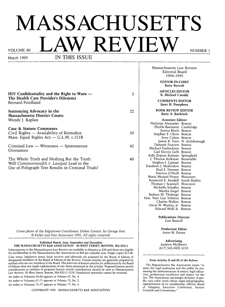 handle is hein.barjournals/malr0080 and id is 1 raw text is: MAS SACHUS ETTSVOLUME 80March 1995LAW REVIEWIN THIS ISSUEHIV Confidentiality and the Right to Warn -The Health Care Provider's DilemmaBernard FriedlandSentencing Advocacy in theMassachusetts District CourtsWendy J. KaplanCase & Statute CommentsCivil Rights - Availability of Remedies:Mass. Equal Rights Act - G.L.M. c.151BCriminal Law - Witnesses - SpontaneousUtterancesThe Whole Truth and Nothing But the Truth:Will Commonwealth v. Lanigan Lead to theUse of Polygraph Test Results in Criminal Trials?Cover photo of the Edgartown Courthouse, Dukes County, by George Peet.© Keller and Peet Associates 1995. All rights reserved.Published March, June, September and DecemberTHE MASSACHUSETTS BAR ASSOCIATION 20 WEST STREET, BOSTON, MA 02111Subscriptions to the Massachusetts Law Review are available to libraries at $30 and those not eligiblefor membership in the Massachusetts Bar Association at $48 per calendar year. Single copies $12.00.Case notes, legislative notes, book reviews and editorials are prepared by the Board of Editors ordesignated members of the Board of Editors of the Review. Feature articles are generally prepared byauthors who are not members of the Board. The selection of feature articles for publication by the Boardof Editors does not imply endorsement of any thesis presented in the articles. Proposed feature articlecontributions or outlines of proposed feature article contributions should be sent to MassachusettsLaw Review, 20 West Street, Boston, MA 02111-1218. Unsolicited materials cannot be returned.An index to Volumes 54-66 appears in Volume 67, No. 4.An index to Volumes 67-71 appears in Volume 73, No. 2.An index to Volumes 72-77 appears in Volume 77, No. 4.COPYRIGHT 1995 MASSACHUSETTS BAR ASSOCIATIONMassachusetts Law ReviewEditorial Board1994-1995EDITOR-IN-CHIEFBarry RavechARTICLES EDITORR. Michael CassidyCOMMENTS EDITORJanet H. PumphreyBOOK REVIEW EDITORBarry A. BachrachAssociate EditorsNicholas Alexander BostonPhyllis Baumann CambridgeJessica Block BostonStephen Y. Chow   BostonJerry Cohen BostonJames R. Dyer N. AttleboroughDeborah Fawcett BostonMichael Fredrickson BostonGail Kleven Gelb BostonJudy Zeprun Kalman SpringfieldJ. Thomas Kirkman BarnstableStephen I. Lipman BostonElisabeth J. Medvedow  BostonPaul E. Nemser BostonPatricia O'Neill BostonMaria Menard Pitney WorcesterRaymond R. Randall South HadleyThomas J. Scannell WorcesterMichelle Schaffer BostonMartha Siegel BostonBarbara M. Theberge BostonHon. Vieri Guy Volterra BostonCharles Walker BostonOscar W. Weekes, Jr. BostonEdward Woll, Jr. BostonPublications DirectorLori BuzzellProduction EditorAnne M. FarmaAdvertisingAndrew McSherry(617) 542-3602 x218From Articles II and III of the BylawsThe Massachusetts Bar Association exists toserve the legal profession and the public by pro-moting the administration of justice, legal educa-tion, professional excellence and respect for thelaw. The Association encourages diversity of gen-der, race, color, creed, ethnic origin and geographicrepresentation of its membership, officers, Boardof Delegates, Executive Committee, SectionCouncils and Committees.NUMBER I