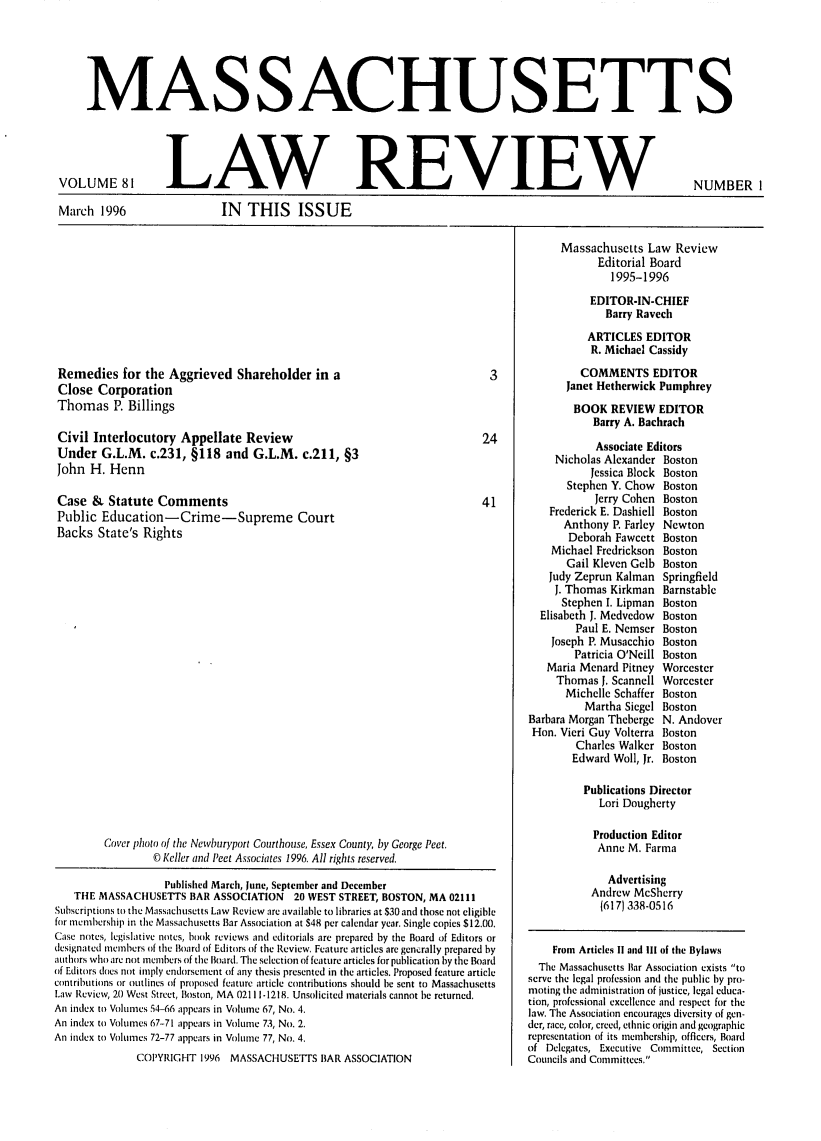 handle is hein.barjournals/malr0081 and id is 1 raw text is: MAS SACHUS ETTSVOLUME 81March 1996LAW REVIEWIN THIS ISSUENUMBER IRemedies for the Aggrieved Shareholder in aClose CorporationThomas P. BillingsCivil Interlocutory Appellate ReviewUnder G.L.M. c.231, §118 and G.L.M. c.211, §3John H. HennCase & Statute CommentsPublic Education -Crime-Supreme CourtBacks State's RightsCover photo of the Newburyport Courthouse, Essex County, by George Peet.© Keller and Peet Associates 1996. All rights reserved.Published March, June, Septenber and DecemberTHE MASSACHUSETTS BAR ASSOCIATION 20 WEST STREET, BOSTON, MA 02111Subscriptions to the Massachusetts Law Review are available to libraries at $30 and those not eligiblefor membership in the Massachusetts Bar Association at $48 per calendar year. Single copies $12.00.Case notes, legislative notes, book reviews and editorials are prepared by the Board of Editors ordesignated members of the Board of Editors of the Review. Feature articles are generally prepared byauthors who are not members of the Board. The selection of feature articles for publication by the Boardof Editors does not imply endorsement of any thesis presented in the articles. Proposed feature articlecontributions or outlines of proposed feature article contributions should be sent to MassachusettsLaw Review, 20 West Street, Boston, MA 02111-1218. Unsolicited materials cannot be returned.An index to Volumes 54-66 appears in Volume 67, No. 4.An index to Volumes 67-71 appears in Volume 73, No. 2.An index to Volumes 72-77 appears in Volume 77, No. 4.COPYRIGHT 1996 MASSACHUSETTS 1BAR ASSOCIATIONMassachusetts Law ReviewEditorial Board1995-1996EDITOR-IN-CHIEFBarry RavechARTICLES EDITORR. Michael CassidyCOMMENTS EDITORJanet Hetherwick PumphreyBOOK REVIEW EDITORBarry A. BachrachAssociate EditorsNicholas Alexander BostonJessica Block BostonStephen Y. Chow  BostonJerry Cohen BostonFrederick E. Dashiell BostonAnthony P. Farley NewtonDeborah Fawcett BostonMichael Fredrickson BostonGail Kleven Gelb BostonJudy Zeprun Kalman SpringfieldJ. Thomas Kirkman BarnstablcStephen I. Lipman BostonElisabeth J. Medvedow  BostonPaul E. Nemser BostonJoseph P. Musacchio BostonPatricia O'Neill BostonMaria Menard Pitney WorcesterThomas J. Scannell WorcesterMichelle Schaffer BostonMartha Siegel BostonBarbara Morgan Theberge N. AndoverHon. Vieri Guy Volterra BostonCharles Walker BostonEdward Woll, Jr. BostonPublications DirectorLori DoughertyProduction EditorAnne M. FarmaAdvertisingAndrew McSherry(6171 338-0516From Articles II and Ill of the BylawsThe Massachusetts liar Association exists toserve the legal profession and the public by pro-mting the administration of justice, legal educa-tion, professional excellence and respect for thelaw. The Association encourages diversity of gen-der, race, color, creed, ethnic origin and geographicrepresentation of its membership, offlcers, Boardof Delegates, Executive Committee, SectionCouncils and Committees.