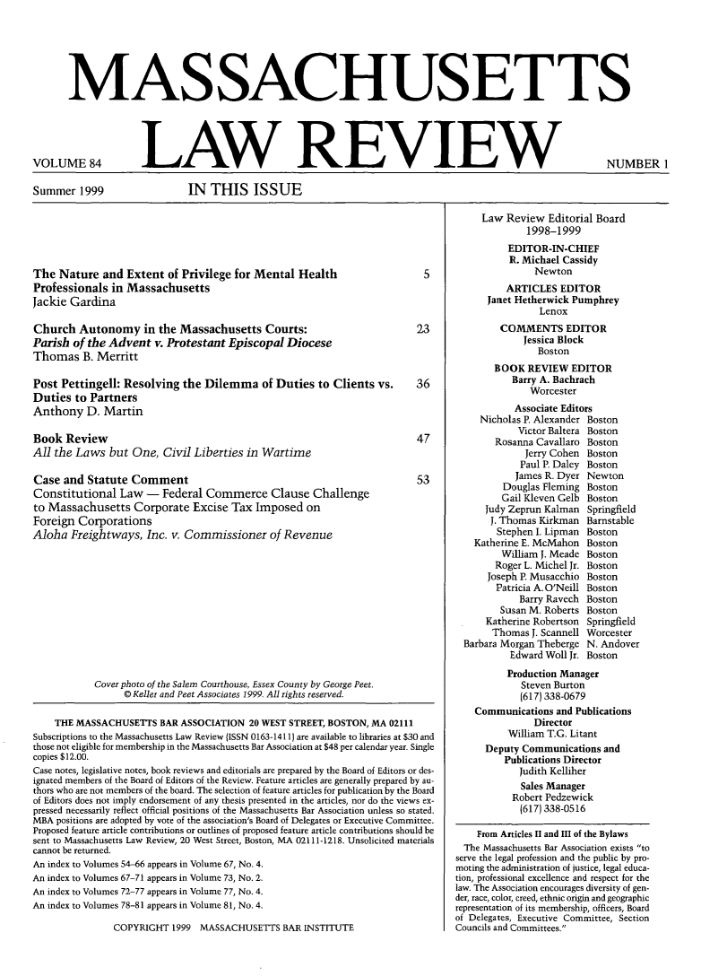 handle is hein.barjournals/malr0084 and id is 1 raw text is: MASSACHUSETTSVOLUME 84LAW REVIEWSummer 1999IN THIS ISSUEThe Nature and Extent of Privilege for Mental HealthProfessionals in MassachusettsJackie GardinaChurch Autonomy in the Massachusetts Courts:Parish of the Advent v. Protestant Episcopal DioceseThomas B. MerrittPost Pettingell: Resolving the Dilemma of Duties to Clients vs.Duties to PartnersAnthony D. MartinBook ReviewAll the Laws but One, Civil Liberties in WartimeCase and Statute CommentConstitutional Law - Federal Commerce Clause Challengeto Massachusetts Corporate Excise Tax Imposed onForeign CorporationsAloha Freightways, Inc. v. Commissioner of Revenue523364753Cover photo of the Salem Courthouse, Essex County by George Peet.© Keller and Peet Associates 1999. All rights reserved.THE MASSACHUSETTS BAR ASSOCIATION 20 WEST STREET, BOSTON, MA 02111Subscriptions to the Massachusetts Law Review (ISSN 0163-1411) are available to libraries at $30 andthose not eligible for membership in the Massachusetts Bar Association at $48 per calendar year. Singlecopies $12.00.Case notes, legislative notes, book reviews and editorials are prepared by the Board of Editors or des-ignated members of the Board of Editors of the Review. Feature articles are generally prepared by au-thors who are not members of the board. The selection of feature articles for publication by the Boardof Editors does not imply endorsement of any thesis presented in the articles, nor do the views ex-pressed necessarily reflect official positions of the Massachusetts Bar Association unless so stated.MBA positions are adopted by vote of the association's Board of Delegates or Executive Committee.Proposed feature article contributions or outlines of proposed feature article contributions should besent to Massachusetts Law Review, 20 West Street, Boston, MA 02111-1218. Unsolicited materialscannot be returned.An index to Volumes 54-66 appears in Volume 67, No. 4.An index to Volumes 67-71 appears in Volume 73, No. 2.An index to Volumes 72-77 appears in Volume 77, No. 4.An index to Volumes 78-81 appears in Volume 81, No. 4.COPYRIGHT 1999 MASSACHUSETTS BAR INSTITUTELaw Review Editorial Board1998-1999EDITOR-IN-CHIEFR. Michael CassidyNewtonARTICLES EDITORJanet Hetherwick PumphreyLenoxCOMMENTS EDITORJessica BlockBostonBOOK REVIEW EDITORBarry A. BachrachWorcesterAssociate EditorsNicholas P. Alexander BostonVictor Baltera BostonRosanna Cavallaro BostonJerry Cohen BostonPaul P. Daley BostonJames R. Dyer NewtonDouglas Fleming BostonGail Kleven Gelb BostonJudy Zeprun Kalman SpringfieldJ. Thomas Kirkman BarnstableStephen I. Lipman BostonKatherine E. McMahon BostonWilliam J. Meade BostonRoger L. Michel Jr. BostonJoseph P. Musacchio BostonPatricia A. O'Neill BostonBarry Ravech BostonSusan M. Roberts BostonKatherine Robertson SpringfieldThomas J. Scannell WorcesterBarbara Morgan Theberge N. AndoverEdward Woll Jr. BostonProduction ManagerSteven Burton(617) 338-0679Communications and PublicationsDirectorWilliam T.G. LitantDeputy Communications andPublications DirectorJudith KelliherSales ManagerRobert Pedzewick(617) 338-0516From Articles II and III of the BylawsThe Massachusetts Bar Association exists toserve the legal profession and the public by pro-moting the administration of justice, legal educa-tion, professional excellence and respect for thelaw. The Association encourages diversity of gen-der, race, color, creed, ethnic origin and geographicrepresentation of its membership, officers, Boardof Delegates, Executive Committee, SectionCouncils and Committees.NUMBER 1