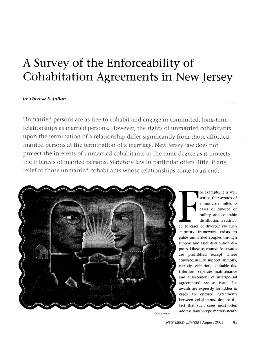 handle is hein.barjournals/nwjrylr0047 and id is 271 raw text is: A Survey of the Enforceability ofCohabitation Agreements in New Jerseyby Theresa E. JulianUnmarried persons are as free to cohabit and engage in committed, long-termrelationships as married persons. However, the rights of unmarried cohabitantsupon the termination of a relationship differ significantly from those affordedmarried persons at the termination of a marriage. New Jersey law does notprotect the interests of unmarried cohabitants to the same degree as it protectsthe interests of married persons. Statutory law in particular offers little, if any,relief to those unmarried coha itants whose rlato nships come to an end.or example, it is wellsettled that awards ofalimony are limited tocases of divorce ornullity, and equitabledistribution is restrict-ed to cases of divorce.' No suchstatutory framework exists toguide unmarried couples throughsupport and asset distribution dis-putes. Likewise, counsel fee awardsare prohibited except wheredivorce, nullity, support, alimony,custody, visitation, equitable dis-tribution, separate maintenanceand enforcement of interspousalagreements are at issue. Feeawards are expressly forbidden incases to enforce agreementsbetween cohabitants, despite thefact that such cases most oftencoenty Images  address family-type matters nearlyNEW JERSEY LAWYER I August 2003   45