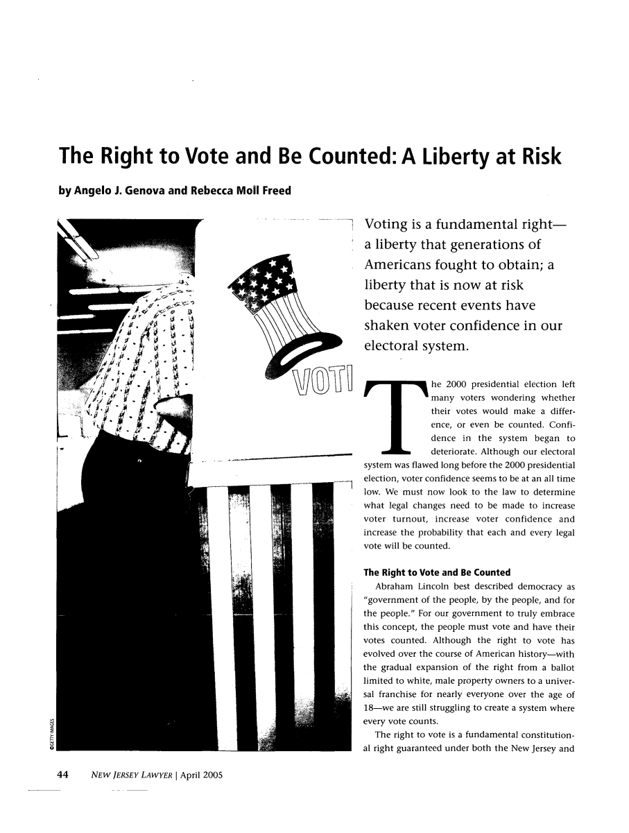 handle is hein.barjournals/nwjrylr0049 and id is 106 raw text is: The Right to Vote and Be Counted: A Liberty at Riskby Angelo J. Genova and Rebecca Moll FreedVoting is a fundamental right-a liberty that generations ofAmericans fought to obtain; aliberty that is now at riskbecause recent events haveshaken voter confidence in ourelectoral system.T             he 2000 presidential election leftmany voters wondering whethertheir votes would make a differ-ence, or even be counted. Confi-dence in the system began todeteriorate. Although our electoralsystem was flawed long before the 2000 presidentialelection, voter confidence seems to be at an all timelow. We must now look to the law to determinewhat legal changes need to be made to increasevoter turnout, increase voter confidence andincrease the probability that each and every legalvote will be counted.The Right to Vote and Be CountedAbraham Lincoln best described democracy asgovernment of the people, by the people, and forthe people. For our government to truly embracethis concept, the people must vote and have theirvotes counted. Although the right to vote hasevolved over the course of American history-withthe gradual expansion of the right from a ballotlimited to white, male property owners to a univer-sal franchise for nearly everyone over the age of18-we are still struggling to create a system whereevery vote counts.The right to vote is a fundamental constitution-al right guaranteed under both the New Jersey and44     NEW JERSEY LAWYER I April 2005