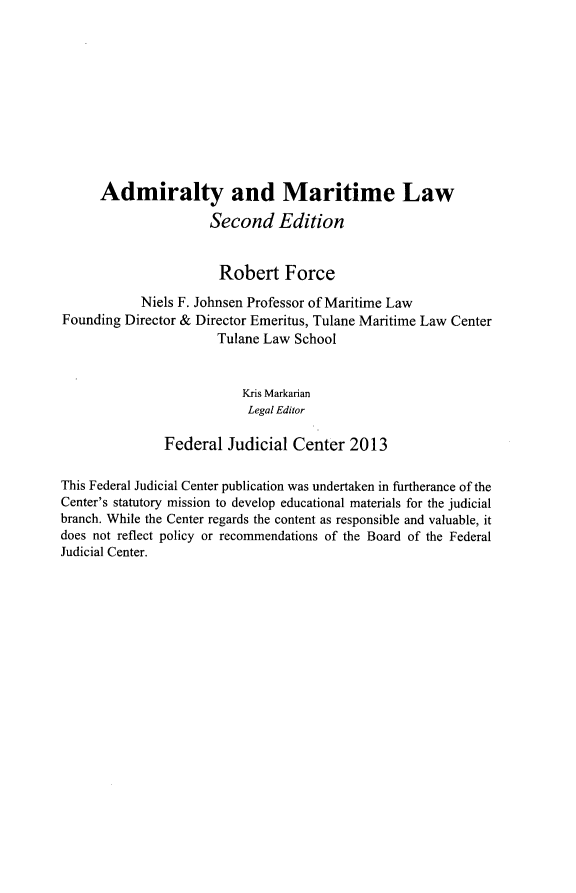 handle is hein.beal/admtl0001 and id is 1 raw text is:       Admiralty and Maritime Law                      Second Edition                      Robert Force            Niels F. Johnsen Professor of Maritime LawFounding Director & Director Emeritus, Tulane Maritime Law Center                       Tulane Law School                          Kris Markarian                          Legal Editor               Federal Judicial Center 2013This Federal Judicial Center publication was undertaken in firtherance of theCenter's statutory mission to develop educational materials for the judicialbranch. While the Center regards the content as responsible and valuable, itdoes not reflect policy or recommendations of the Board of the FederalJudicial Center.
