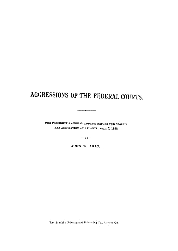 handle is hein.beal/agfedcts0001 and id is 1 raw text is: AGGRESSIONS OF THE FEDERAL COURTS.        lRE lRSIDENT's ANUAL ADDRESS BEFORE THE GZORGIA            lEAR ASSOCIATION AT ATLANTA, JULY 7, 1898.                         - BY-                     JOHNR W. AKIN.          The Franklin Printing and Publishing Co., Atlanta, Ga.