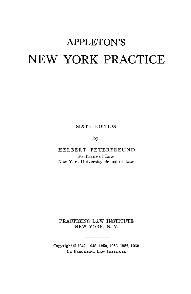 handle is hein.beal/apnyprac0001 and id is 1 raw text is:             APPLETON'SNEW YORK PRACTICE               SIXTH EDITION                    by         HERBERT PETERFREUND               Professor of Law         New York University School of Law         PRACTISING LAW INSTITUTE              NEW YORK, N. Y.        Copyright © 1947, 1948, 1950, 1953, 1957, 1960            BY PRACTISING LAW INSTITUTE