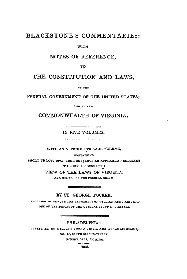 handle is hein.beal/bctv0001 and id is 1 raw text is: BLACKSTONE'S COMMENTARIES:WITHNOTES OF REFERENCE,TOTHE CONSTITUTION AND LAWS,OF THEFEDERAL GOVERNMENT OF THE UNITED STATES;AND OF THECOMMONWEALTH OF VIRGINIA.IN FIVE VOLUMES.WITH AN APPENDIX TO EACH VOLUME,CONTAININGSHORT TRACTS UPON SUCH SUBJECTS AS APPEARED NECESSARYTO FORM A CONNECTEDVIEW OF THE LAWS OF VIRGINIA,AS A MEMBER OF THE FEDERAL UNION.BY ST. GEORGE TUCKER,PROFESSOR OF LAW, IN THE UNIVERSITY OF WILLIAM AND MARY, ANDONE OF THE jUDGES OF THE GENERAL COURT IN VIRGINIA.PHILADELPHIA:PUBLISHED BY WILLIAM YOUNG BIRCH, AND ABRAHAM SMALL,NO. 17, SOUTH SECOND-STREET.ROBERT CARR, PRINTER.1803.