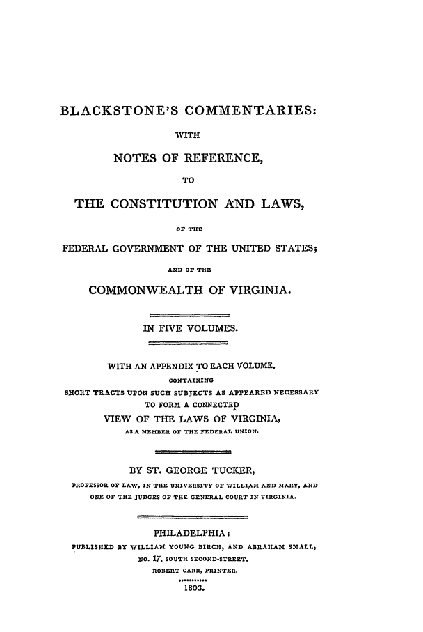handle is hein.beal/bctv0005 and id is 1 raw text is: BLACKSTONE'S COMMENTARIES:WITHNOTES OF REFERENCE,TOTHE CONSTITUTION AND LAWS,OF THEFEDERAL GOVERNMENT OF THE UNITED STATES;AND OF THECOMMONWEALTH OF VIRGINIA.IN FIVE VOLUMES.WITH AN APPENDIX TO EACH VOLUME,CONTAININGSHORT TRACTS UPON SUCH SUBJECTS AS APPEARED NECESSARYTO FORM A CONNECTERVIEW OF THE LAWS OF VIRGINIA,AS A MEMBER OF THE FEDERAL UNION.BY ST. GEORGE TUCKER,PROFESSOR OF LAW, IN THE UNIVERSITY OF WVILLIAM AND MARY, ANDONE OF THE JUDGES OF THE GENERAL COURT IN VIRGINIA.PHILADELPHIA:PUBLISHED BY WILLIAMI YOUNG BIRCH, AND ABRAHAM~1 SMALL.,NO. 17, SOUTH SECOND-STREET.ROBERT CARR, PRINTER.1803.