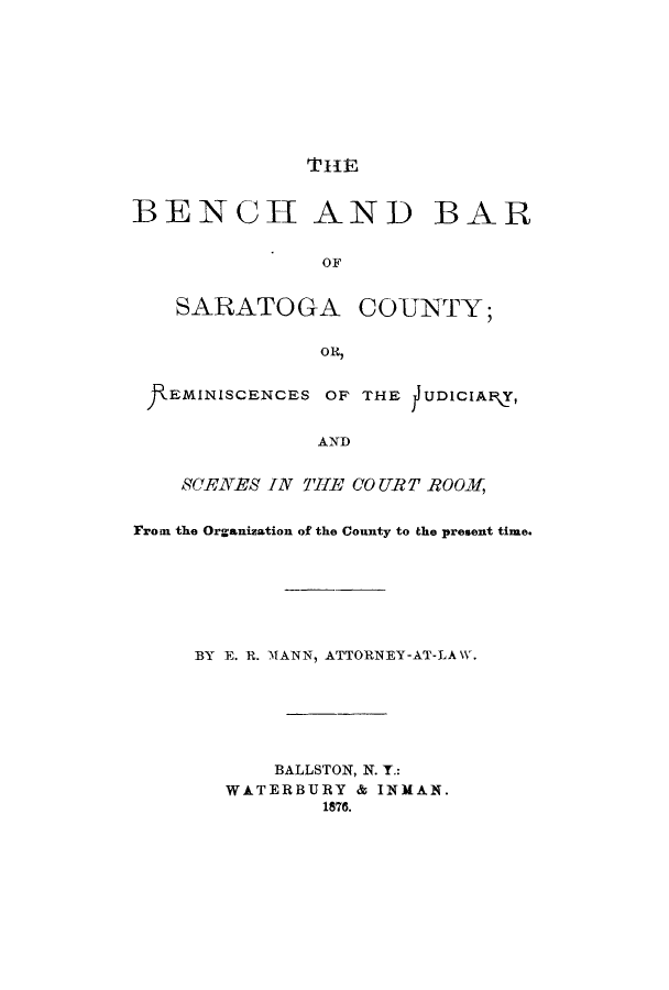 handle is hein.beal/bebasar0001 and id is 1 raw text is: TIEBENCH AND BAROFSARATOGACOUNTY;OR,EMINISCENCES OF THE JUDICIAP\Y,ANDSCYENES IN  7THE CO URT R00  ,From the Organization of the County to the present time.BY E. R. MANN, ATTORNEY-AT-LA W.BALLSTON, N. T.:WATERBURY & INMAN.1876.