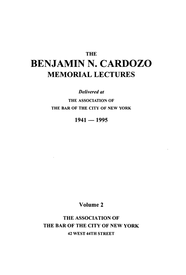 handle is hein.beal/bencard0002 and id is 1 raw text is: THEBENJAMIN N. CARDOZOMEMORIAL LECTURESDelivered atTHE ASSOCIATION OFTHE BAR OF THE CITY OF NEW YORK1941 - 1995Volume 2THE ASSOCIATION OFTHE BAR OF THE CITY OF NEW YORK42 WEST 44TH STREET