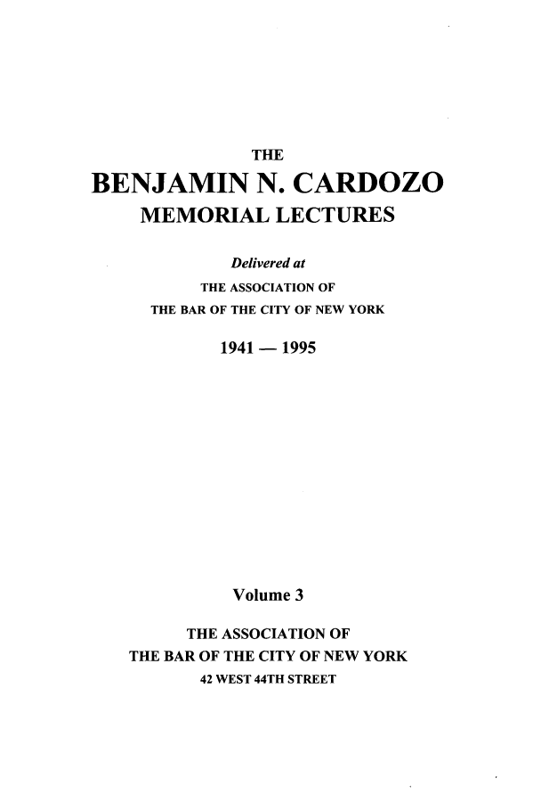 handle is hein.beal/bencard0003 and id is 1 raw text is: THEBENJAMIN N. CARDOZOMEMORIAL LECTURESDelivered atTHE ASSOCIATION OFTHE BAR OF THE CITY OF NEW YORK1941 - 1995Volume 3THE ASSOCIATION OFTHE BAR OF THE CITY OF NEW YORK42 WEST 44TH STREET