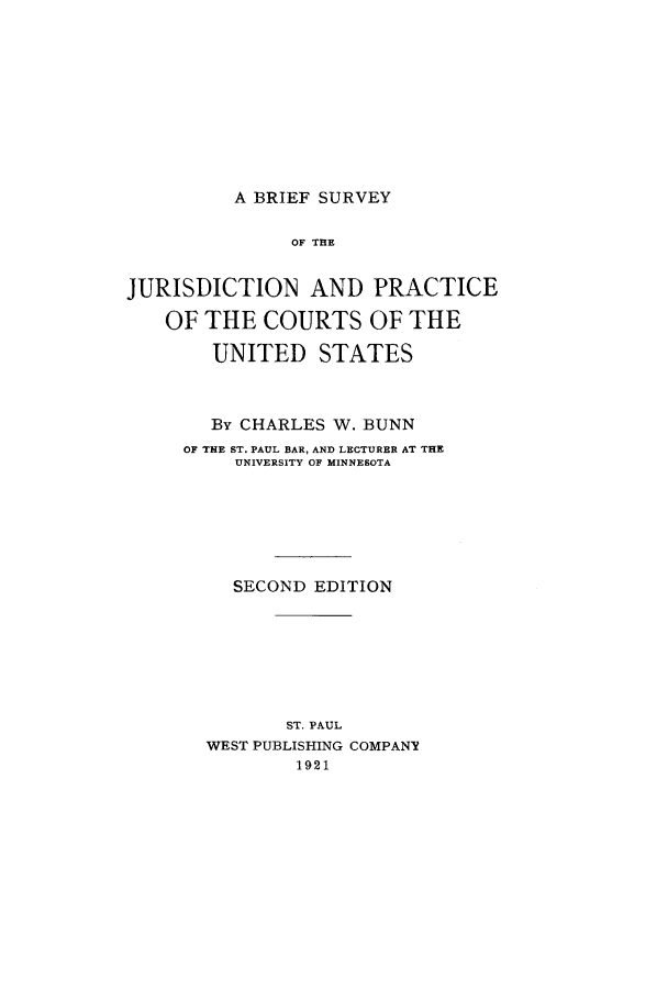 handle is hein.beal/brisujur0001 and id is 1 raw text is: A BRIEF SURVEYOF THEJURISDICTION AND PRACTICEOFTHE COURTS OFTHEUNITED STATESBy CHARLES W. BUNNOF THE ST. PAUL BAR, AND LECTURER AT THEUNIVERSITY OF MINNESOTASECOND EDITIONST. PAULWEST PUBLISHING COMPANY1921