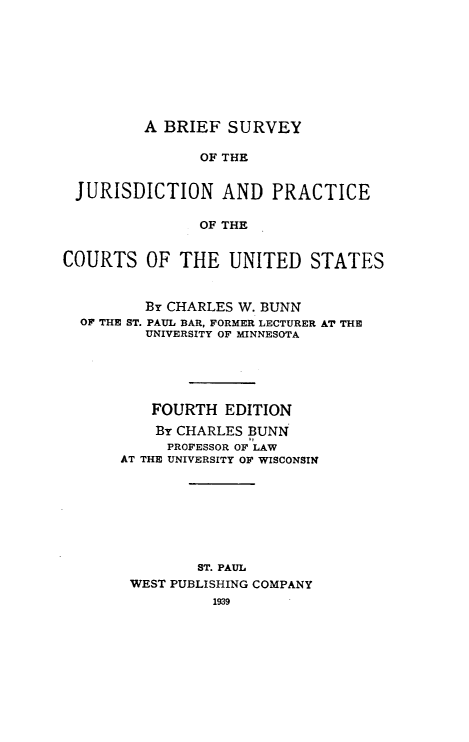 handle is hein.beal/bsjpcus0001 and id is 1 raw text is: A BRIEF SURVEYOF THEJURISDICTION AND PRACTICEOF THECOURTS OF THE UNITED STATESBY CHARLES W. BUNNOF THE ST. PAUL BAR, FORMER LECTURER AT THEUNIVERSITY OF MINNESOTAFOURTH EDITIONBY CHARLES BUNNPROFESSOR OF LAWAT THE UNIVERSITY OF WISCONSINST. PAULWEST PUBLISHING COMPANY1939