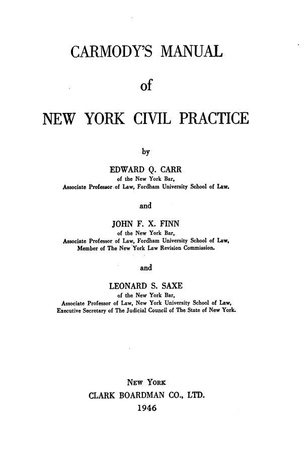 handle is hein.beal/camody0001 and id is 1 raw text is: CARMODY'S MANUALofNEW YORK CIVIL PRACTICEbyEDWARD Q. CARRof the New York Bar,Associate Professor of Law, Fordham University School of Law.andJOHN F. X. FINNof the New York Bar,Associate Professor of Law, Fordham University School of Law,Member of The New York Law Revision Commission.andLEONARD S. SAXEof the New York Bar,Associate Professor of Law, New York University School of Law,Executive Secretary of The Judicial Council of The State of New York.NEW YoRKCLARK BOARDMAN CO., LTD.1946