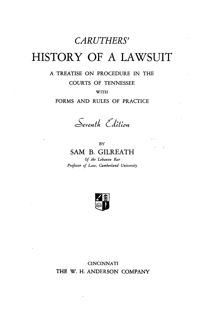handle is hein.beal/carhistpr0001 and id is 1 raw text is: ï»¿CARUTHERS'HISTORY OF A LAWSUITA TREATISE ON PROCEDURE IN THECOURTS OF TENNESSEEWITHFORMS AND RULES OF PRACTICE& Svead4BYSAM B. GILREATHOf the Lebanon BarProfessor of Law, Cumberland UniversityCINCINNATITHE W. H. ANDERSON COMPANY(niXatt