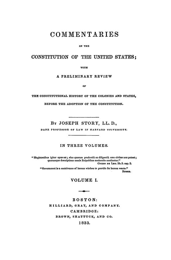 handle is hein.beal/ccus0001 and id is 1 raw text is: COMMENTARIESON THECONSTITUTION OF THE UNITED STATES;WITHA PRELIMINARY REVIEWOFTHE CONSTITUTIONAL HISTORY OF THE COLONIES AND STATES,BEFORE THE ADOPTION OF THE CONSTITUTION.By JOSEPH STORY, LL. D.,DANE PROFESSOR OF LAW IN IARVARD UNIVERSITY.IN THREE VOLUMES.dgMagistratibus igitur opusest ; sine quorum  prudontig no diligonti esse civitas non potest;quorumque descriptione omnis Reipubliew moderatio continetur.3Cjcaso uz Lzo. lib.3. cap. 2.Government is a contrivance of human wisdom to provide for human wants.luzz .VOLUME I.BOSTON:HILLIARD, GRAY, AND COMPANY.CAMBRIDGE:BROWN, SHATTUCK, AND CO.1833.