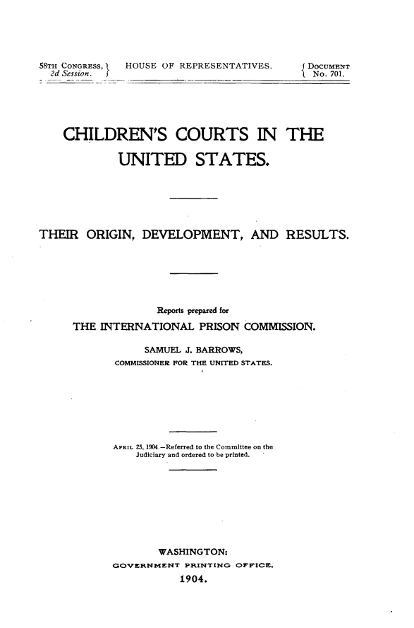 handle is hein.beal/ccusodv0001 and id is 1 raw text is: 58TH CONGRESS, HOUSE OF REPRESENTATIVES.  2d Session.DOCUMENT  No. 701.    CHILDREN'S COURTS IN THE             UNITED STATES.THEIR ORIGIN, DEVELOPMENT, AND RESULTS.                    Reports prepared for      THE INTERNATIONAL PRISON COMMISSION.                  SAMUEL J. BARROWS,             COMMISSIONER FOR THE UNITED STATES.             APRIL 25, 1904.-Referred to the Committee on the                Judiciary and ordered to be printed.                    WASHINGTON:            GOVERNMENT PRINTING OFFICE.                        1904.