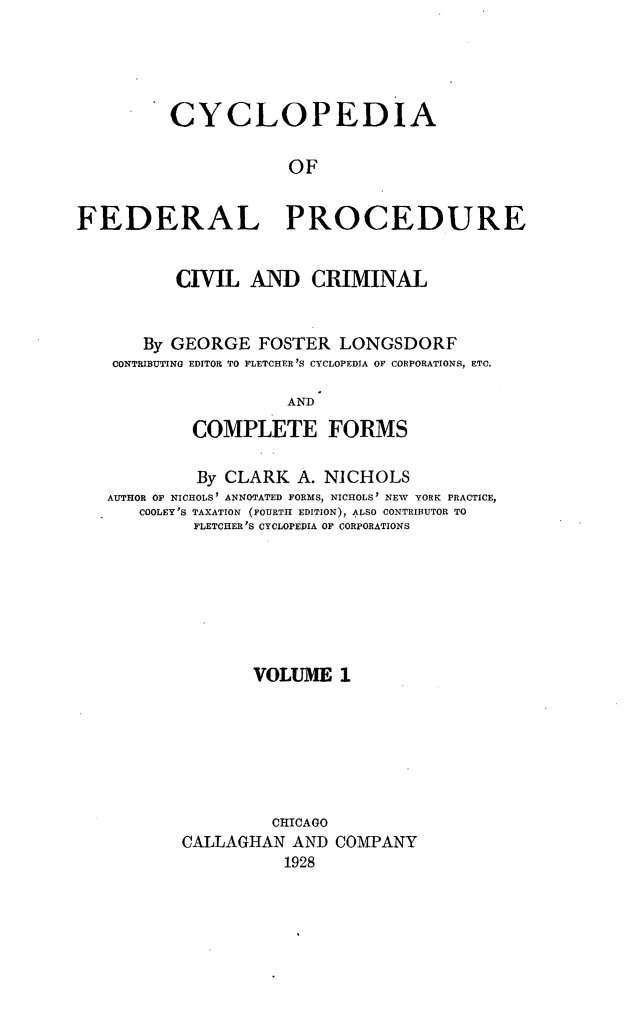 handle is hein.beal/cfpcc0001 and id is 1 raw text is: CYCLOPEDIAOFFEDERAL PROCEDURECIVIL AND CRIMINALBy GEORGE FOSTER LONGSDORFCONTRIBUTING EDITOR TO FLETCHER 'S CYCLOPEDIA OF CORPORATIONS, ETC,ANDCOMPLETE FORMSBy CLARK A. NICHOLSAUTHOR OF NICHOLS' ANNOTATED FORMS, NICHOLS' NEW YORK PRACTICE,COOLEY'S TAXATION (FOURTH EDITION), ALSO CONTRIBUTOR TOFLETCHER 'S CYCLOPEDIA OF CORPORATIONSVOLUME 1CHICAGOCALLAGHAN AND COMPANY1928