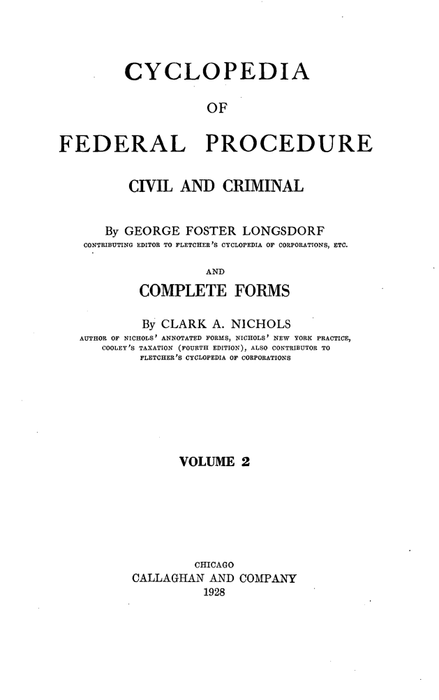handle is hein.beal/cfpcc0002 and id is 1 raw text is: CYCLOPEDIAOFFEDERAL PROCEDURECIVIL AND CRIMINALBy GEORGE FOSTER LONGSDORFCONTRIBUTING EDITOR TO FLETCHER'S CYCLOPEDIA OF CORPORATIONS, ETC.ANDCOMPLETE FORMSBy CLARK A. NICHOLSAUTHOR OF NICHOLS' ANNOTATED FORMS, NICHOLS' NEW YORK PRACTICE,COOLEY'S TAXATION (FOURTH EDITION), ALSO CONTRIBUTOR TOFLETCHER'S CYCLOPEDIA OF CORPORATIONSVOLUME 2CHICAGOCALLAGHAN AND COMPANY1928