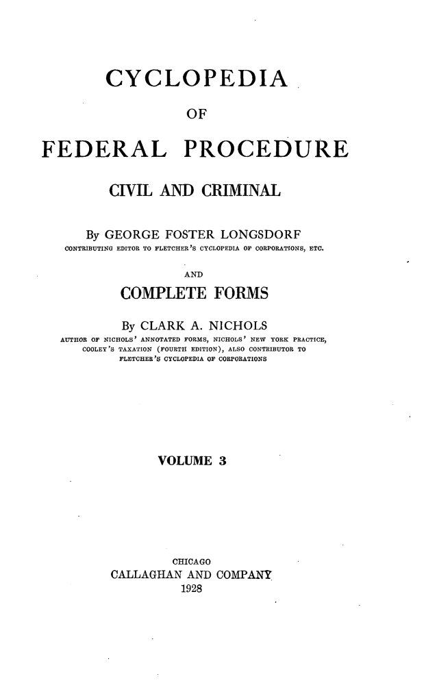 handle is hein.beal/cfpcc0003 and id is 1 raw text is: CYCLOPEDIAOFFEDERAL PROCEDURECIVIL AND CRIMINALBy GEORGE FOSTER LONGSDORFCONTRIBUTING EDITOR TO FLETCHER'S CYCLOPEDIA OF CORPORATIONS, ETC.ANDCOMPLETE FORMSBy CLARK A. NICHOLSAUTHOR OF NICHOLS' ANNOTATED FORMS, NICHOLS' NEW YORK PRACTICE,COOLEY'S TAXATION (FOURTH EDITION), ALSO CONTRIBUTOR TOFLETCHER'S CYCLOPEDIA OF CORPORATIONSVOLUME 3CHICAGOCALLAGHAN AND COMPANY1928