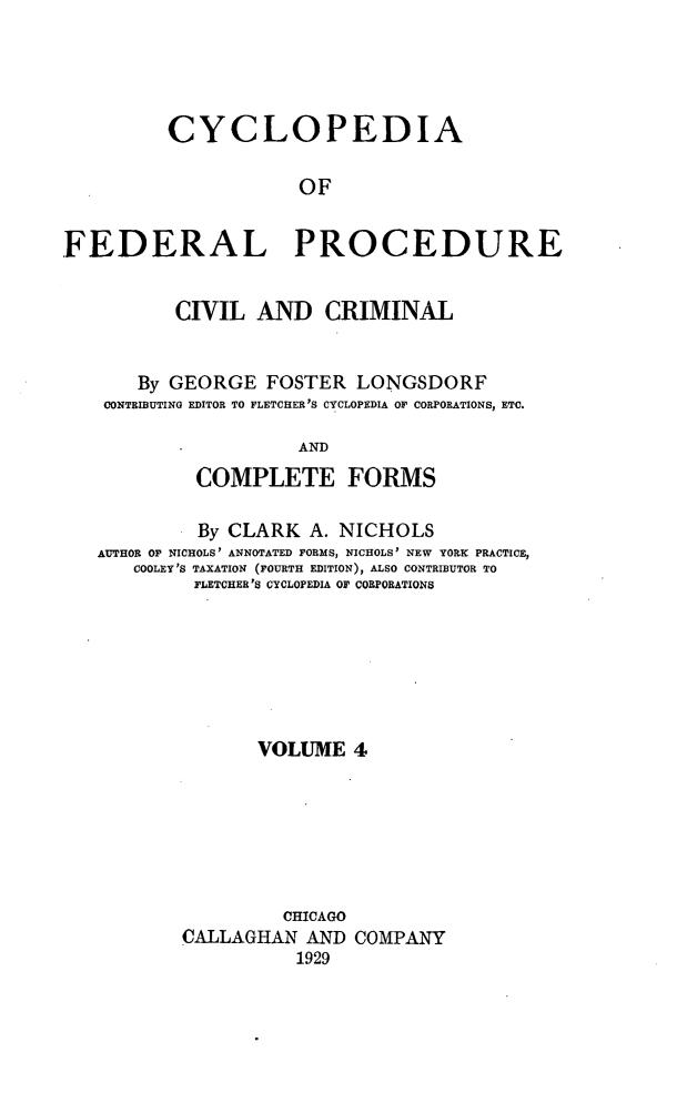 handle is hein.beal/cfpcc0004 and id is 1 raw text is: CYCLOPEDIAOFFEDERAL PROCEDURECIVIL AND CRIMINALBy GEORGE FOSTER LONGSDORFCONTRIBUTING EDITOR TO FLETCHER'S CYCLOPEDIA OF CORPORATIONS, ETC.ANDCOMPLETE FORMSBy CLARK A. NICHOLSAUTHOR OF NICHOLS' ANNOTATED FORMS, NICHOLS' NEW YORK PRACTICE,COOLEY'S TAXATION (FOURTH EDITION); ALSO CONTRIBUTOR TOFLETCHER'S CYCLOPEDIA OF CORPORATIONSVOLUME 4CHICAGOCALLAGHAN AND COMPANY1929