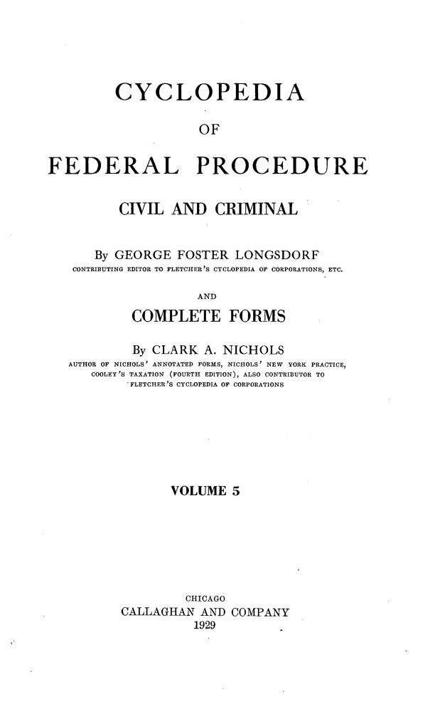 handle is hein.beal/cfpcc0005 and id is 1 raw text is: CYCLOPEDIAOFFEDERAL PROCEDURECIVIL AND CRIMINALBy GEORGE FOSTER LONGSDORFCONTRIBUTING EDITOR TO FLETCHER'S CYCLOPEDIA OF CORPORATIONS, ETC.ANDCOMPLETE FORMSBy CLARK A. NICHOLSAUTHOR OF NICHOLS' ANNOTATED FORMS, NICHOLS' NEW YORK PRACTICE,COOLEY'S TAXATION (FOURTH EDITION), ALSO CONTRIBUTOR TO' FLETCHER 'S CYCLOPEDIA OF CORPORATIONSVOLUME 5CHICAGOCALLAGHAN AND COMPANY1929