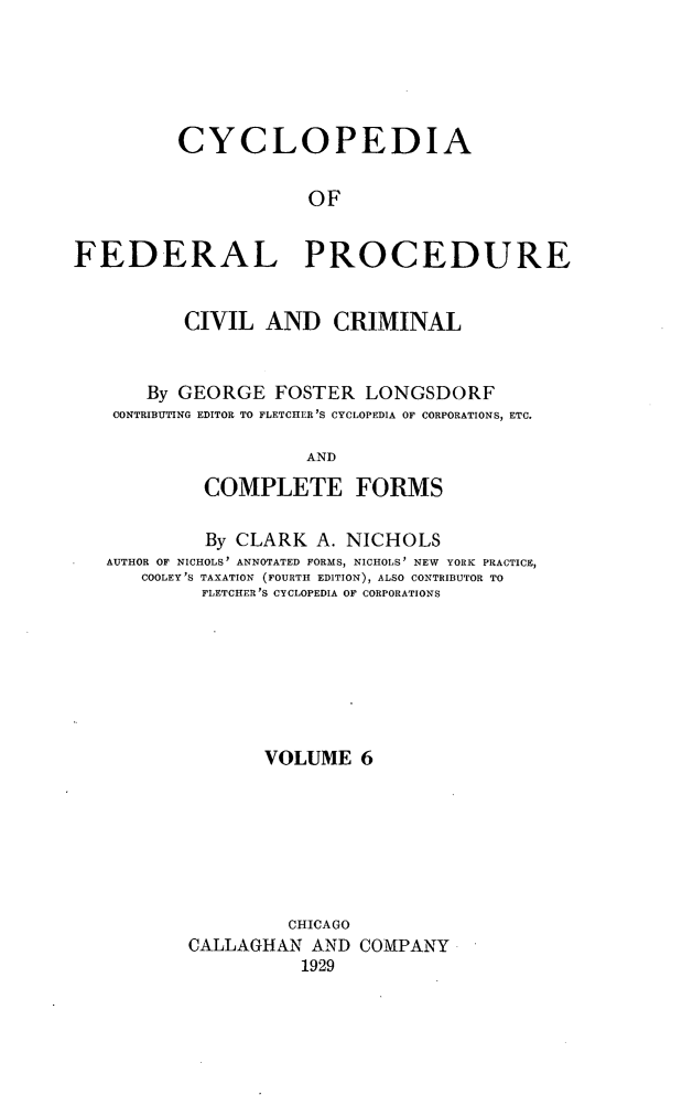 handle is hein.beal/cfpcc0006 and id is 1 raw text is: CYCLOPEDIAOFFEDERAL PROCEDURECIVIL AND CRIMINALBy GEORGE FOSTER LONGSDORFCONTRIBUTING EDITOR TO FLETCHER'S CYCLOPEDIA OF CORPORATIONS, ETC.ANDCOMPLETE FORMSBy CLARK A. NICHOLSAUTHOR OF NICHOLS' ANNOTATED FORMS, NICHOLS' NEW YORK PRACTICE,COOLEY'S TAXATION (FOURTH EDITION), ALSO CONTRIBUTOR TOFLETCHER'S CYCLOPEDIA OF CORPORATIONSVOLUME 6CHICAGOCALLAGHAN AND COMPANY1929